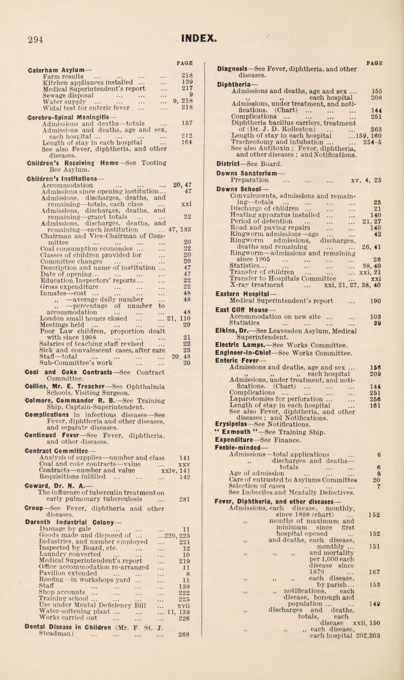 Caterham Asylum- Farm results Kitchen appliances installed ... Medical Superintendent’s report Sewage disposal Water supply ... Widal test for enteric fever Cerebro-Spinal Meningitis— Admissions and deaths—totals Admissions and deaths, age and sex, each hospital ... Length of stay in each hospital See also Fever, diphtheria, and other diseases. Children’s Receiving Home—See Tooting Bee Asylum. PAGE 218 139 217 9 9, 218 218 157 212 164 ■Children’s Institutions— Accommodation ... ... ... 20, 47 Admissions since opening institution... 47 Admissions, discharges, deaths, and remaining—totals, each class ... xxi Admissions, discharges, deaths, and remaining—grand totals ... ... 22 Admissions, discharges, deaths, and remaining—each institution ... 47,183 Chairman and Vice-Chairman of Corn- mittee 20 Coal consumption economies ... 22 Classes of children provided for 20 Committee changes 20 Description and name of institution ... 47 Date of opening... 47 Education Inspectors’ reports... 22 Gross expenditure 22 Inmates—cost ... 48 ,, —average daily number 48 ,, —percentage of number to accommodation 48 London small homes closed ... 21, 110 Meetings held ... 20 Poor Law children, proportion dealt with since 1908 21 Salaries of teaching staff revised 22 Sick and convalescent cases, after care 23 Staff—total 20, 48 Sub-Committee’s work 20 Coal and Coke Contracts—See Contract Committee. Collins, Mr. E. Treacher—See Ophthalmia Schools, Visiting Surgeon. Colmore, Commander R. B.—See Training Ship, Captain-Superintendent. Complications in infectious diseases—See Fever, diphtheria and other diseases, and separate diseases. Continued Fever—See Fever, diphtheria, and other diseases. Contract Committee— Analysis of supplies—number and class 141 Coal and coke contracts—value ... xxv Contracts—number and value xxiv, 141 Requisitions fulfilled ... ... ... 142 Coward, Dr. N. A.— The influence of tuberculin treatment on early pulmonary tuberculosis ... 281 Croup—See Fever, diphtheria and other diseases. Darenth Industrial Colony— Damage by gale ... ... ... li Goods made and disposed of ... ...220,225 Industries, and number employed ... 221 Inspected by Board, etc. ... ... 12 Laundry converted ... ... ... 10 Medical Superintendent’s report ... 219 Office accommodation re-arranged ... 11 Pavilion extended ... ... ... 8 Roofing -in workshops yard. 11 Staff 139 Shop accounts ... ... ... ... 222 Training school ... ... ... ... 225 Use under Mental Deficiency Bill ... xvii Water-softening plant ... '.11, 139 Works carried out . ... 226 Dental Disease in Children (Mr. F. St. J. Steadman) . 268 PAGE Diagnosis—See Fever, diphtheria, and other diseases. Diphtheria— Admissions and deaths, age and sex ... 155 ,, ,, each hospital 208 Admissions, under treatment, and noti¬ fications. (Chart) . 144 Complications ... ... ... ... 251 Diphtheria bacillus carriers, treatment of (Dr. J. D. Rolleston) ... ... 263 Length of stay in each hospital ...159,160 Tracheotomy and intubation ... ... 254-5 See also Antitoxin ; Fever, diphtheria, and other diseases ; and Notifications. District—See Board. Downs Sanatorium- Preparation ... ... ... xv, 4, 25 Downs School— Convalescents, admissions and remain¬ ing—totals ... ... ... ... 25 Discharge of children ... ... ... 21 Heating apparatus installed ... ... 140 Period of detention ... ... ... 21,27 Road and paving repairs ... ... 140 Ringworm admissions—age . 42 Ringworm admissions, discharges, deaths and remaining ... ... 26, 41 Ringworm—admissions and remaining since 1905 ... ... ... ... 26 Statistics... ... ... ... ... 38,40 Transfer of children ... ... ... xxi, 21 Transfer to Hospitals Committee ... xxi X-ray treatment ... xxi, 21, 27, 38, 40 Eastern Hospital— Medical Superintendent’s report ... 190 East Cliff House- Accommodation on new site ... ... 103 Statistics ... ... ... ... 39 Elkins, Dr.—See Leavesden Asylum, Medical Superintendent. Electric Lamps.—See Works Committee. Engineer-in-Chief—See Works Committee. Enteric Fever— Admissions and deaths, age and sex ... 156 ,, ,, ,, each hospital 209 Admissions, under treatment, and noti¬ fications. (Chart) . 144 Complications ... ... ... ... 251 Laparotomies for perforation ... ... 256 Length of stay in each hospital ... 161 See also Fever, diphtheria, and other diseases ; and Notifications. Erysipelas—See Notifications. “ Ex mouth ’’—See Training Ship. Expenditure—See Finance. Feeble-minded— Admissions—total applications ... 6 ,, discharges and deaths— totals 6 Age of admission ... ... ... 8 Care of entrusted to Asjdums Committee 20 Selection of cases ... ... ... 7 See Imbeciles and Mentally Defectives. Fever, Diphtheria, and other diseases— Admissions, each disease, monthly, since 1898 (chart) ... 152 ,, months of maximum and minimum since first hospital opened ... 152 ,, and deaths, each disease, monthly ... 151 ,, ,, ,, and mortality per 1,000 each disease since 1870 ... 167 ,, ,, ,, each disease, by parish... 153 ,, ,, notifications, each disease, borough and population .. 149 ,, discharges and deaths, totals, each disease xxii, 150 „ ,, ,, each disease, each hospital 202,203