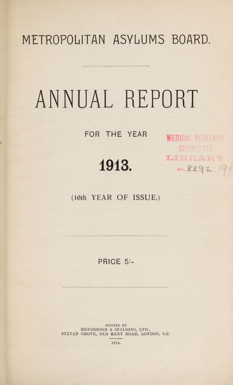 METROPOLITAN ASYLUMS BOARD. ANNUAL REPORT FOR THE YEAR (16th YEAR OF ISSUE.) PRICE 5/- PRINTED BY HENDERSON & SPALDING, LTD., SYLVAN GROVE, OLD KENT ROAD, LONDON, S.E. 1914.