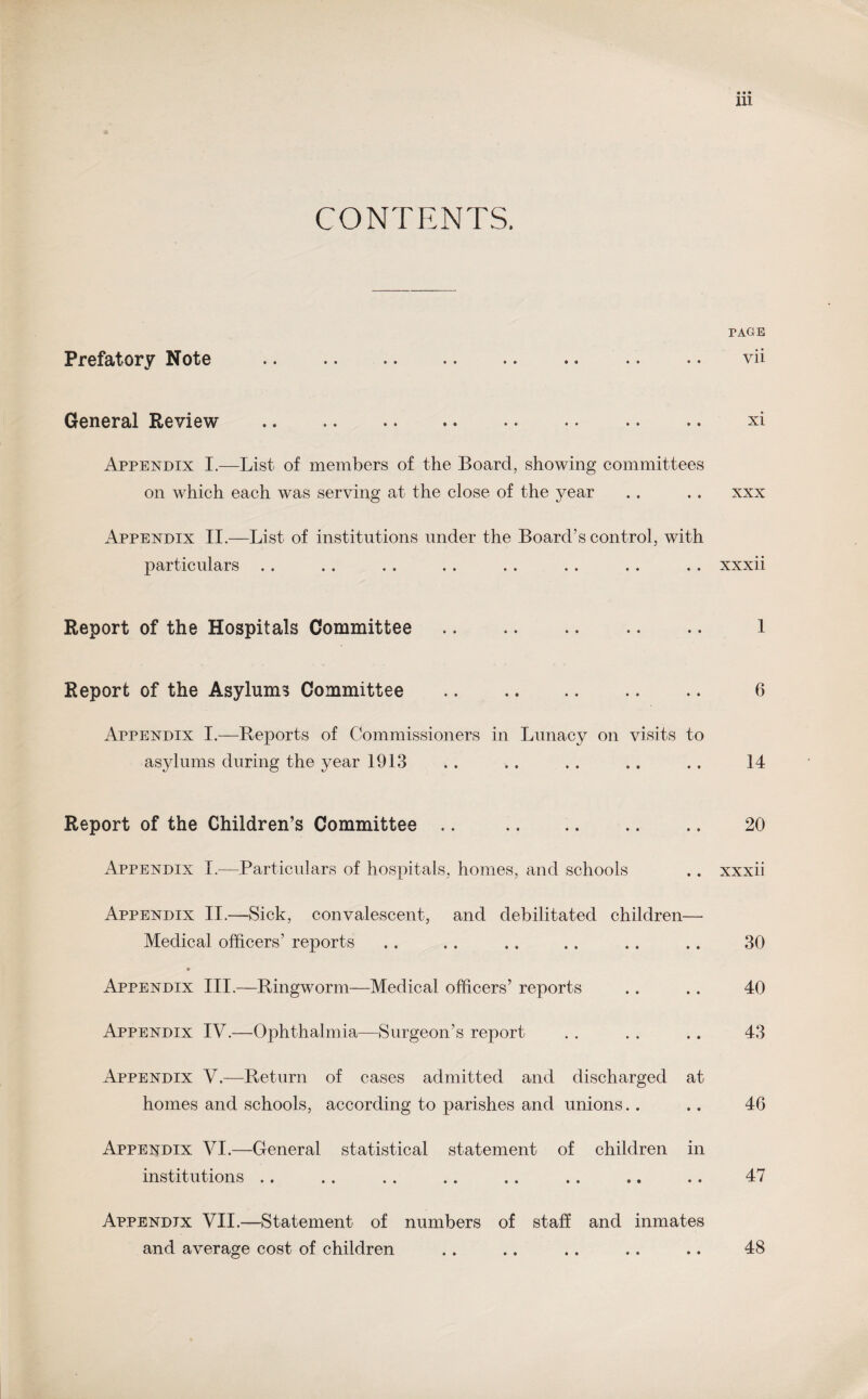 CONTENTS. PAGE Prefatory Note i i •• » • • • • e •« •• • • \ General Review • i • • » « •• • • • • •• X L Appendix I.—List of members of the Board, showing committees on which each was serving at the close of the year . . . . xxx Appendix II.—List of institutions under the Board’s control, with particulars . . . . . . . . . . . . . . . . xxxii Report of the Hospitals Committee. 1 Report of the Asylums Committee . 6 Appendix I.—Reports of Commissioners in Lunacy on visits to asylums during the year 1913 .. .. .. .. .. 14 Report of the Children’s Committee .. . 20 Appendix I.—Particulars of hospitals, homes, and schools .. xxxii Appendix II.—Sick, convalescent, and debilitated children— Medical officers’ reports . . .. .. .. .. .. 30 Appendix III.—Ringworm—Medical officers’ reports .. .. 40 Appendix IV.—Ophthalmia—Surgeon’s report . . . . . . 43 Appendix V.—Return of cases admitted and discharged at homes and schools, according to parishes and unions.. .. 46 Appendix VI.—General statistical statement of children in institutions .. .. .. .. .. .. .. .. 47 Appendix VII.—Statement of numbers of staff and inmates and average cost of children .. .. .. .. .. 48