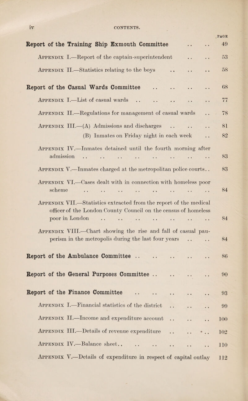Report of the Training Ship Exmouth Committee Appendix I.—Report of the captain-superintendent Appendix II.—Statistics relating to the boys PAGE 49 53 58 Report of the Casual Wards Committee . Appendix I.—List of casual wards Appendix II.—Regulations for management of casual wards Appendix III.—(A) Admissions and discharges (B) Inmates on Friday night in each week Appendix IV.—Inmates detained until the fourth morning after admission Appendix V.—Inmates charged at the metropolitan police courts.. Appendix VI.—Cases dealt with in connection with homeless poor scheme Appendix VII.—Statistics extracted from the report of the medical officer of the London County Council on the census of homeless poor in London Appendix VIII.—Chart showing the rise and fall of casual pau¬ perism in the metropolis during the last four years 68 77 78 81 82 83 83 84 84 84 Report of the Ambulance Committee .. 86 Report of the General Purposes Committee .. 90 Report of the Finance Committee Appendix I.—Financial statistics of the district Appendix II.—Income and expenditure account Appendix III.—Details of revenue expenditure Appendix IV.—Balance sheet.. 93 99 100 102 110