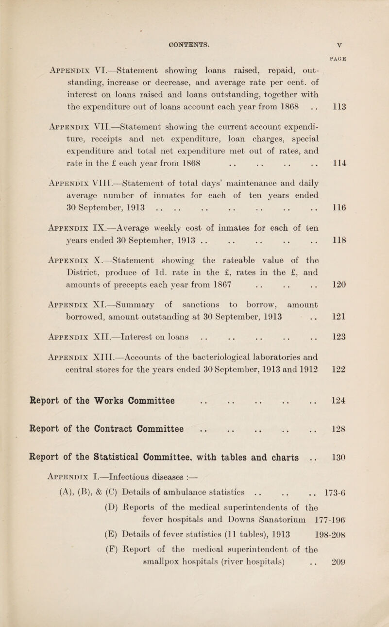 PAGE Appendix VI.—Statement showing loans raised, repaid, out¬ standing, increase or decrease, and average rate per cent, of interest on loans raised and loans outstanding, together with the expenditure out of loans account each year from 1868 .. 113 Appendix VII.—Statement showing the current account expendi¬ ture, receipts and net expenditure, loan charges, special expenditure and total net expenditure met out of rates, and rate in the £ each year from 1868 .. . . . . . . 114 Appendix VIII.—Statement of total days' maintenance and daily average number of inmates for each of ten years ended 30 September, 1913 .... .. . . .. . . .. 116 Appendix IX.—Average weekly cost of inmates for each of ten years ended 30 September, 1913 .. .. .. .. .. 118 Appendix X.—Statement showing the rateable value of the District, produce of Id. rate in the £, rates in the £, and amounts of precepts each year from 1867 .. . . . . 120 Appendix XI.—Summary of sanctions to borrow, amount borrowed, amount outstanding at 30 September, 1913 .. 121 Appendix XII.—Interest on loans . . .. .. .. . . 123 Appendix XIII.—Accounts of the bacteriological laboratories and central stores for the years ended 30 September, 1913 and 1912 122 Report of the Works Committee .124 Report of the Contract Committee .128 Report of the Statistical Committee, with tables and charts .. 130 Appendix I.—Infectious diseases :—- (A), (B), & (C) Details of ambulance statistics .. .. .. 173-6 (D) Reports of the medical superintendents of the fever hospitals and Downs Sanatorium 177-196 (E) Details of fever statistics (11 tables), 1913 198-208 (F) Report of the medical superintendent of the smallpox hospitals (river hospitals) 209