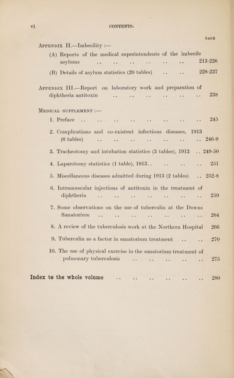 PAGE Appendix II.—Imbecility :— (A) Reports of the medical superintendents of the imbecile asylums .. .. .. .. .. .. 213-226 (B) Details of asylum statistics (20 tables) .. .. 228-237 Appendix III.—-Report on laboratory work and preparation of diphtheria antitoxin .. .. .. .. . . . * 238 Medical supplement :— 1. Preface .. .. .. . . . . . . . . .. 245 2. Complications and co-existent infectious diseases, 1913 (6 tables) .. .. .. .. .. .. .. 246-9 3. Tracheotomy and intubation statistics (3 tables), 1913 .. 249-50 4. Laparotomy statistics (1 table), 1913. . . . .. .. 251 5. Miscellaneous diseases admitted during 1913 (2 tables) . . 252-8 6. Intramuscular injections of antitoxin in the treatment of diphtheria , . .. . . . . . . .. . . 259 7. Some observations on the use of tuberculin at the Downs Sanatorium .. . . . . .. .. .. . . 264 8. A review of the tuberculosis work at the Northern Hospital 266 9. Tuberculin as a factor in sanatorium treatment .. .. 270 10. The use of physical exercise in the sanatorium treatment of pulmonary tuberculosis . . . . .. .. .. 275 Index to the whole volume • e • • « » 280