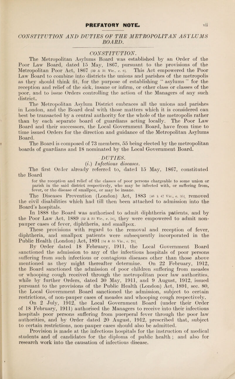 CONSTITUTION AND DUTIES OF THE METROPOLITAN ASYLUMS BOARD. CONSTITUTION. The Metropolitan Asylums Board was established by an Order of the Poor Law Board, dated 15 May, 1867, pursuant to the provisions of the Metropolitan Poor Act, 1867 [30 & 3i Vic., c. ej. This Act empowered the Poor Law Board to combine into districts the unions and parishes of the metropolis as they should think fit, for the purpose of establishing “ asylums ” for the reception and relief of the sick, insane or infirm, or other class or classes of the poor, and to issue Orders controlling the action of the Managers of any such district. The Metropolitan Asylum District embraces all the unions and parishes in London, and the Board deal with those matters which it is considered can best be transacted by a central authority for the whole of the metropolis rather than by each separate board of guardians acting locally. The Poor Law Board and their successors, the Local Government Board, have from time to time issued Orders for the direction and guidance of the Metropolitan Asylums Board. The Board is composed of 73 members, 55 being elected by the metropolitan boards of guardians and 18 nominated by the Local Government Board. DUTIES. (i.) Infectious diseases. The first Order already referred to, dated 15 May, 1867, constituted the Board for the reception and relief of the classes of poor persons chargeable to some union or parish in the said district respectively, who may be infected with, or suffering from, fever, or the disease of smallpox, or may be insane. The Diseases Prevention (London) Act, 1883 [46 & 47 Vic., c, 35], removed the civil disabilities which had till then been attached to admission into the Board’s hospitals. In 1888 the Board was authorised to admit diphtheria patients, and by the Poor Law Act, 1889 [52 & 53 Vic., c. 56], they were empowered to admit non¬ pauper cases of fever, diphtheria, and smallpox. These provisions with regard to the removal and reception of fever, diphtheria, and smallpox patients were subsequently incorporated in the Public Health (London) Act, 1891 [54 & 55 'Vic., c. 76]. By Order dated 18 February, 1911, the Local Government Board sanctioned the admission to any of the infectious hospitals of poor persons suffering from such infectious or contagious diseases other than those above mentioned as they might thereafter determine. O11 22 February, 1912, the Board sanctioned the admission of poor children suffering from measles or whooping cough received through the metropolitan poor law authorities, while by further Orders, dated 30 May, 1911, and 9 August, 1912, issued pursuant to the provisions of the Public Health (London) Act, 1891, sec. 80, the Local Government Board sanctioned the admission, subject to certain restrictions, of non-pauper cases of measles and whooping cough respectively. On 2 July, 1912, the Local Government Board (under their Order of 18 February, 1911) authorised the Managers to receive into their infectious hospitals poor persons suffering from puerperal fever through the poor law authorities, and by Order dated 20 August, 1912, prescribed that, subject to certain restrictions, non-pauper cases should also be admitted. Provision is made at the infectious hospitals for the instruction of medical students and of candidates for the diploma of public health ; and also for research work into the causation of infectious disease.