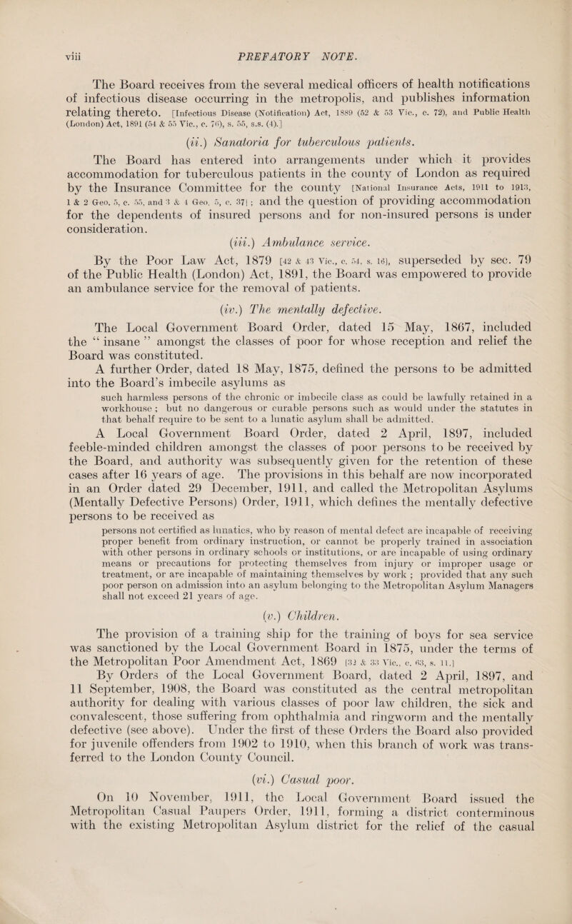 The Board receives from the several medical officers of health notifications of infections disease occurring in the metropolis, and publishes information relating thereto. [Infectious Disease (Notification) Act, 1889 (52 & 53 Vic., c. 72), and Public Health (London) Act, 1891 (54 & 55 Vic., c. 75), s. 55, s.s. (4).] (ii.) Sanatoria for tuberculous patients. The Board has entered into arrangements under which it provides accommodation for tuberculous patients in the county of London as required by the Insurance Committee for the county [National insurance Acts, ion to 191:1, 1 & 2 Geo. 5, c. 55, and 3 & 4 Geo. s, c. 371; and the question of providing accommodation for the dependents of insured persons and for non-insured persons is under consideration. (Hi.) Ambulance service. By the Poor Law Act, 1879 [42 & 43 Vic., c, 54, s. 16], superseded by sec. 79 of the Public Health (London) Act, 1891, the Board was empowered to provide an ambulance service for the removal of patients. (iv.) The mentally defective. The Local Government Board Order, dated 15 May, 1867, included the “ insane ” amongst the classes of poor for whose reception and relief the Board was constituted. A further Order, dated 18 May, 1875, defined the persons to be admitted into the Board’s imbecile asylums as such harmless persons of the chronic or imbecile class as could be lawfully retained in a workhouse ; but no dangerous or curable persons such as would under the statutes in that behalf require to be sent to a lunatic asylum shall be admitted. A Local Government Board Order, dated 2 April, 1897, included feeble-minded children amongst the classes of poor persons to be received by the Board, and authority was subsequently given for the retention of these cases after 16 years of age. The provisions in this behalf are now incorporated in an Order dated 29 December, 1911, and called the Metropolitan Asylums (Mentally Defective Persons) Order, 1911, which defines the mentally defective persons to be received as persons not certified as lunatics, who by reason of mental defect are incapable of receiving proper benefit from ordinary instruction, or cannot be properly trained in association with other persons in ordinary schools or institutions, or are incapable of using ordinary means or precautions for protecting themselves from injury or improper usage or treatment, or are incapable of maintaining themselves by work ; provided that any such poor person on admission into an asylum belonging to the Metropolitan Asylum Managers shall not exceed 21 years of age. (v.) Children. The provision of a training ship for the training of boys for sea service was sanctioned by the Local Government Board in 1875, under the terms of the Metropolitan Poor Amendment Act, 1869 [32 & 33 Vic., c. 33, s. n.] By Orders of the Local Government Board, dated 2 April, 1897, and 11 September, 1908, the Board was constituted as the central metropolitan authority for dealing with various classes of poor law children, the sick and convalescent, those suffering from ophthalmia and ringworm and the mentally defective (see above). Under the first of these Orders the Board also provided for juvenile offenders from 1902 to 1910, when this branch of work was trans¬ ferred to the London County Council. (vi.) Casual poor. On 10 November, 1911, the Local Government Board issued the Metropolitan Casual Paupers Order, 1911, forming a district conterminous with the existing Metropolitan Asylum district for the relief of the casual