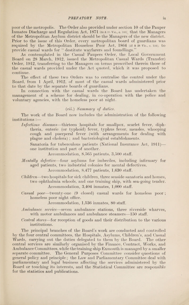 poor of the metropolis. The Order also provided under section 10 of the Pauper Inmates Discharge and Regulation Act, 1871 [34*35 Vic.,c. losj that the Managers of the Metropolitan Asylum district should be the Managers of the new district. Prior to the issue of this Order, every metropolitan board of guardians was required by the Metropolitan Houseless Poor Act, 1864 [27 & 28 vie., c. 110], to provide casual wards for “ destitute wayfarers and foundlings.” As contemplated in the Casual Paupers Order, the Local Government Board on 28 March, 1912, issued the Metropolitan Casual Wards (Transfer) Order, 1912, transferring to the Managers on terms prescribed therein those of the casual wards provided under the Act quoted, which it was proposed to continue. The effect of these two Orders was to centralise the control under the Board, from 1 April, 1912, of most of the casual wards administered prior to that date by the separate boards of guardians. In connection with the casual wards the Board has undertaken the management of a scheme for dealing, in co-operation with the police and voluntary agencies, with the homeless poor at night. (vii.) Summary of duties. The work of the Board now includes the administration of the following institutions :— Infectious diseases—thirteen hospitals for smallpox, scarlet fever, diph¬ theria, enteric (or typhoid) fever, typhus fever, measles, whooping cough and puerperal fever (with arrangements for dealing with plague and cholera) ; and bacteriological establishments. Sanatoria for tuberculous patients (National Insurance Act, 1911)— one institution and part of another. Accommodation, 8,565 patients, 3,500 staff. Mentally defective—four asylums for imbeciles, including infirmary for aged patients, two industrial colonies for mental defectives. Accommodation, 8,477 patients, 1,630 staff. Children—two hospitals for sick children, three seaside sanatoria and homes, two ophthalmia schools, and one training ship, with sea-going tender. Accommodation, 3,404 inmates, 1,000 staff. Casual poor—twenty-one (9 closed) casual wards for homeless poor ; homeless poor night office. Accommodation, 1,536 inmates, 80 staff. Ambulance service—seven ambulance stations, three riverside wharves, with motor ambulances and ambulance steamers—150 staff. Central stores—for reception of goods and their distribution to the various institutions. The principal branches of the Board’s work are conducted and controlled by the four central committees, the Hospitals, Asylums, Children’s, and Casual Wards, carrying out the duties delegated to them by the Board. The other central services are similarly organised by the Finance, Contract, Works, and Ambulance Committees, while the training ship Exmouth is managed by a smaller separate committee. The General Purposes Committee consider questions of general policy and principle; the Law and Parliamentary Committee deal with parliamentary and legal business affecting the services administered by the Board or touching its interests, and the Statistical Committee are responsible for the statistics and publications.