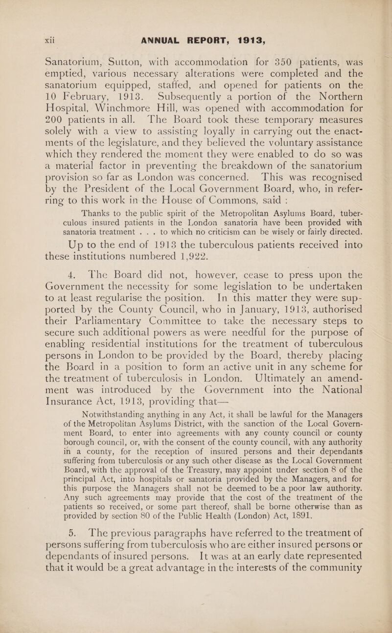 Sanatorium, Sutton, with accommodation for 350 patients, was emptied, various necessary alterations were completed and the sanatorium equipped, staffed, and opened for patients on the 10 February, 1913. Subsequently a portion of the Northern Hospital, Winchmore Hill, was opened with accommodation for 200 patients in all. The Board took these temporary measures solely with a view to assisting loyally in carrying out the enact¬ ments of the legislature, and they believed the voluntary assistance which they rendered the moment they were enabled to do so was a material factor in preventing the breakdown of the sanatorium provision so far as London was concerned. This was recognised by the President of the Local Government Board, who, in refer¬ ring to this work in the House of Commons, said : Thanks to the public spirit of the Metropolitan Asylums Board, tuber¬ culous insured patients in the London sanatoria have been provided with sanatoria treatment ... to which no criticism can be wisely or fairly directed. Up to the end of 1913 the tuberculous patients received into these institutions numbered 1,922. 4. The Board did not, however, cease to press upon the Government the necessity for some legislation to be undertaken to at least regularise the position. In this matter they were sup¬ ported by the County Council, who in January, 1913, authorised their Parliamentary Committee to take the necessary steps to secure such additional powers as were needful for the purpose of enabling residential institutions for the treatment of tuberculous persons in London to be provided by the Board, thereby placing the Board in a position to form an active unit in any scheme for the treatment of tuberculosis in London. Ultimately an amend¬ ment was introduced by the Government into the National Insurance Act, 1913, providing that—■ Notwithstanding anything in any Act, it shall be lawful for the Managers of the Metropolitan Asylums District, with the sanction of the Local Govern¬ ment Board, to enter into agreements with any county council or county borough council, or, with the consent of the county council, with any authority in a county, for the reception of insured persons and their dependants suffering from tuberculosis or any such other disease as the Local Government Board, with the approval of the Treasury, may appoint under section 8 of the principal Act, into hospitals or sanatoria provided by the Managers, and for this purpose the Managers shall not be deemed to be a poor law authority. Any such agreements may provide that the cost of the treatment of the patients so received, or some part thereof, shall be borne otherwise than as provided by section 80 of the Public Health (London) Act, 1891. 5. The previous paragraphs have referred to the treatment of persons suffering from tuberculosis who are either insured persons or dependants of insured persons. It was at an early date represented that it would be a great advantage in the interests of the community