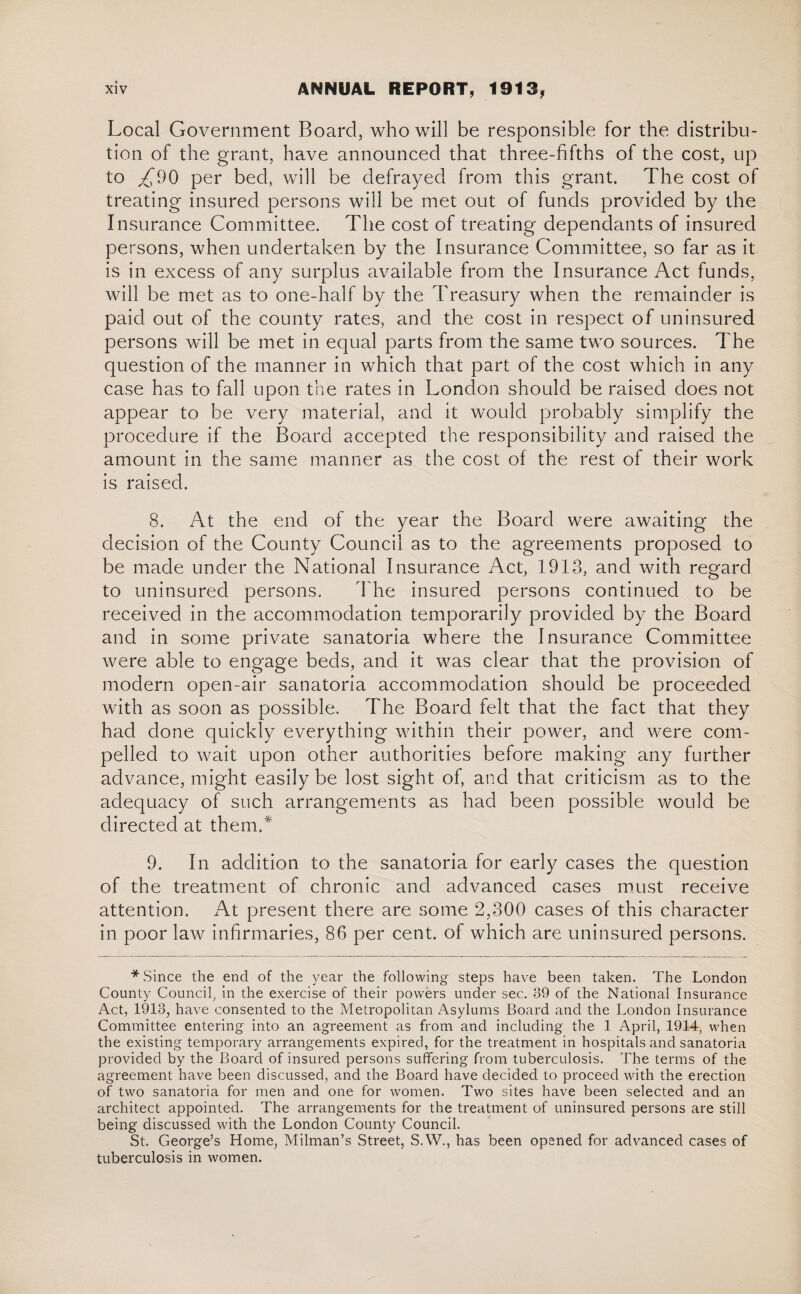 Local Government Board, who will be responsible for the distribu¬ tion of the grant, have announced that three-fifths of the cost, up to £90 per bed, will be defrayed from this grant. The cost of treating insured persons will be met out of funds provided by the Insurance Committee. The cost of treating dependants of insured persons, when undertaken by the Insurance Committee, so far as it is in excess of any surplus available from the Insurance Act funds, will be met as to one-half by the Treasury when the remainder is paid out of the county rates, and the cost in respect of uninsured persons will be met in equal parts from the same two sources. The question of the manner in which that part of the cost which in any case has to fall upon trie rates in London should be raised does not appear to be very material, and it would probably simplify the procedure if the Board accepted the responsibility and raised the amount in the same manner as the cost of the rest of their work is raised. 8. At the end of the year the Board were awaiting the decision of the County Council as to the agreements proposed to be made under the National Insurance Act, 1913, and with regard to uninsured persons. The insured persons continued to be received in the accommodation temporarily provided by the Board and in some private sanatoria where the Insurance Committee were able to engage beds, and it was clear that the provision of modern open-air sanatoria accommodation should be proceeded with as soon as possible. The Board felt that the fact that they had done quickly everything within their power, and were com¬ pelled to wait upon other authorities before making any further advance, might easily be lost sight of, and that criticism as to the adequacy of such arrangements as had been possible would be directed at them.* 9. In addition to the sanatoria for early cases the question of the treatment of chronic and advanced cases must receive attention. At present there are some 2,300 cases of this character in poor law infirmaries, 86 per cent, of which are uninsured persons. * Since the end of the year the following steps have been taken. The London County Council in the exercise of their powers under sec. 89 of the National Insurance Act, 1913, have consented to the Metropolitan Asylums Board and the London Insurance Committee entering into an agreement as from and including the 1 April, 1914, when the existing temporary arrangements expired, for the treatment in hospitals and sanatoria provided by the Board of insured persons suffering from tuberculosis. The terms of the agreement have been discussed, and the Board have decided to proceed with the erection of two sanatoria for men and one for women. Two sites have been selected and an architect appointed. The arrangements for the treatment of uninsured persons are still being discussed with the London County Council. St. George’s Home, Milman’s Street, S.W., has been opened for advanced cases of tuberculosis in women.