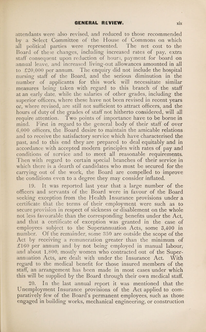 attendants were also revised, and reduced to those recommended by a Select Committee of the House of Commons on which all political parties were represented. The net cost to the Board of these changes, including increased rates of pay, extra staff consequent upon reduction of hours, payment for board on annual leave, and increased living-out allowances amounted in all to £20,000 per annum. The enquiry did not include the hospital nursing staff of the Board, and the serious diminution in the number of applicants for this work will necessitate similar measures being taken with regard to this branch of the staff at an early date, while the salaries of other grades, including the superior officers, where these have not been revised in recent years or, where revised, are still not sufficient to attract officers, and the hours of duty of the grades of staff not hitherto considered, will all require attention. Two points of importance have to be borne in mind. First in regard to the general body of their staff of over 6,000 officers, the Board desire to maintain the amicable relations and to receive the satisfactory service which have characterised the past, and to this end they are prepared to deal equitably and in accordance with accepted modern principles with rates of pay and conditions of service and to meet all reasonable requirements. Then with regard to certain special branches of their service in which there is a dearth of candidates who must be secured for the carrying out of the work, the Board are compelled to improve the conditions even to a degree they may consider inflated. 19. It was reported last year that a large number of the officers and servants of the Board were in favour of the Board seeking exception from the Health Insurance provisions under a certificate that the terms of their employment were such as to secure provision in respect of sickness or disablement on the whole not less favourable than the corresponding benefits under the Act, and that a certificate of exception was granted in the case of employees subject to the Superannuation Acts, some 3,400 in number. Of the remainder, some 350 are outside the scope of the Act by receiving a remuneration greater than the minimum of £160 per annum and by not being employed in manual labour, and about 1,800, mostly women who contracted out of the Super¬ annuation Acts, are dealt with under the Insurance Act. With regard to the medical benefit for those insured members of the staff, an arrangement has been made in most cases under which this will be supplied by the Board through their own medical staff. 20. In the last annual report it was mentioned that the Unemployment Insurance provisions of the Act applied to com¬ paratively few of the Board’s permanent employees, such as those engaged in building works, mechanical engineering, or construction