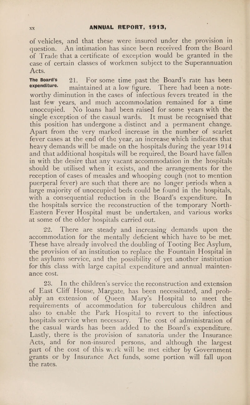 of vehicles, and that these were insured under the provision in question. An intimation has since been received from the Board of Trade that a certificate of exception would be granted in the case of certain classes of workmen subject to the Superannuation Acts. The Board’s 21. For some time past the Board’s rate has been expenditure. maintained at a low figure. There had been a note¬ worthy diminution in the cases of infectious fevers treated in the last few years, and much accommodation remained for a time unoccupied. No loans had been raised for some years with the single exception of the casual wards. It must be recognised that this position has undergone a distinct and a permanent change. Apart from the very marked increase in the number of scarlet fever cases at the end of the year, an increase which indicates that heavy demands will be made on the hospitals during the year 1914 and that additional hospitals will be required, the Board have fallen in with the desire that any vacant accommodation in the hospitals should be utilised when it exists, and the arrangements for the reception of cases of measles and whooping cough (not to mention puerperal fever) are such that there are no longer periods when a large majority of unoccupied beds could be found in the hospitals, with a consequential reduction in the Board’s expenditure. In the hospitals service the reconstruction of the temporary North- Eastern Fever Hospital must be undertaken, and various works at some of the older hospitals carried out. 22. There are steady and increasing demands upon the accommodation for the mentally deficient which have to be met. These have already involved the doubling of Tooting Bee Asylum, the provision of an institution to replace the Fountain Hospital in the asylums service, and the possibility of yet another institution for this class with large capital expenditure and annual mainten¬ ance cost. 23. In the children’s service the reconstruction and extension of East Cliff House, Margate, has been necessitated, and prob¬ ably an extension of Queen Mary’s Hospital to meet the requirements of accommodation for tuberculous children and also to enable the Park Hospital to revert to the infectious hospitals service when necessary. The cost of administration of the casual wards has been added to the Board’s expenditure. Lastly, there is the provision of sanatoria under the Insurance Acts, and for non-insured persons, and although the largest part of the cost of this werk will be met either by Government grants or by Insurance Act funds, some portion will fall upon the rates.