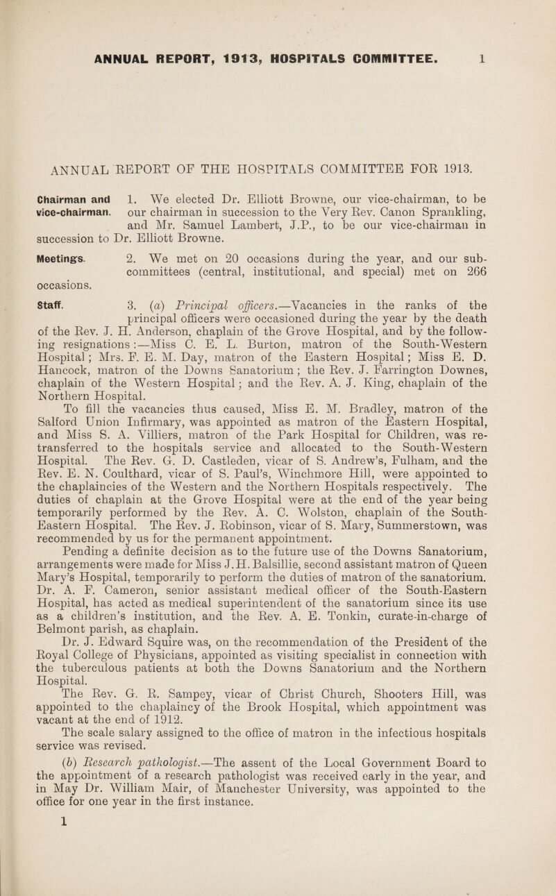 ANNUAL REPORT OF THE HOSPITALS COMMITTEE FOR 1913. Chairman and 1. We elected Dr. Elliott Browne, our vice-chairman, to be vice-chairman. our chairman in succession to the Very Rev. Canon Sprankling, and Mr. Samuel Lambert, J.P., to be our vice-chairman in succession to Dr. Elliott Browne. Meetings. 2. We met on 20 occasions during the year, and our sub¬ committees (central, institutional, and special) met on 266 occasions. Staff. 3. (a) Principal officers.—Vacancies in the ranks of the principal officers were occasioned during the year by the death of the Rev. J. H. Anderson, chaplain of the Grove Hospital, and by the follow¬ ing resignations :—Miss C. E. L, Burton, matron of the South-Western Hospital; Mrs. F. E. M. Day, matron of the Eastern Hospital; Miss E. D. Hancock, matron of the Downs Sanatorium ; the Rev. J. Farrington Downes, chaplain of the Western Hospital; and the Rev. A. J. King, chaplain of the Northern Hospital. To fill the vacancies thus caused, Miss E. M. Bradley, matron of the Salford Union Infirmary, was appointed as matron of the Eastern Hospital, and Miss S. A. Villiers, matron of the Park Hospital for Children, was re¬ transferred to the hospitals service and allocated to the South-Western Hospital. The Rev. G. D. Castleden, vicar of S. Andrew’s, Fulham, and the Rev. E. N. Coulthard, vicar of S. Paul’s, Winchmore Hill, were appointed to the chaplaincies of the Western and the Northern Hospitals respectively. The duties of chaplain at the Grove Hospital were at the end of the year being temporarily performed by the Rev. A. 0. Wolston, chaplain of the South- Eastern Hospital. The Rev. J. Robinson, vicar of S. Mary, Summerstown, was recommended by us for the permanent appointment. Pending a definite decision as to the future use of the Downs Sanatorium, arrangements were made for Miss J.H. Balsillie, second assistant matron of Queen Mary’s Hospital, temporarily to perform the duties of matron of the sanatorium. Dr. A. F. Cameron, senior assistant medical officer of the South-Eastern Hospital, has acted as medical superintendent of the sanatorium since its use as a children’s institution, and the Rev. A. E. Tonkin, curate-in-charge of Belmont parish, as chaplain. Dr. J. Edward Squire was, on the recommendation of the President of the Royal College of Physicians, appointed as visiting specialist in connection with the tuberculous patients at both the Downs Sanatorium and the Northern Hospital. The Rev. G. R. Sampey, vicar of Christ Church, Shooters Hill, was appointed to the chaplaincy of the Brook Hospital, which appointment was vacant at the end of 1912. The scale salary assigned to the office of matron in the infectious hospitals service was revised. (b) Research pathologist.—The assent of the Local Government Board to the appointment of a research pathologist was received early in the year, and in May Dr. William Mair, of Manchester University, was appointed to the office for one year in the first instance. 1