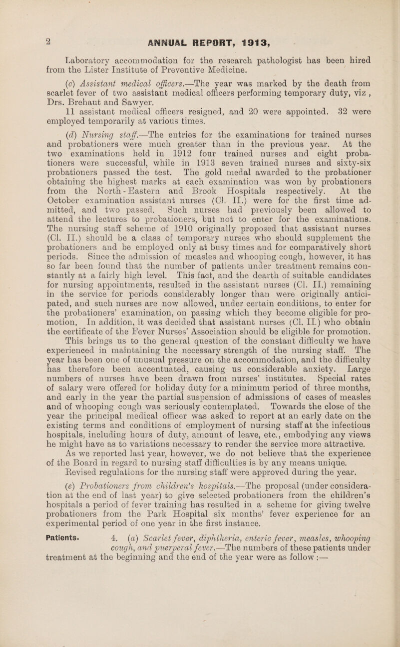 Laboratory accommodation for the research pathologist has been hired from the Lister Institute of Preventive Medicine. (c) Assistant medical officers.—The year was marked by the death from scarlet fever of two assistant medical officers performing temporary duty, viz , Drs. Brehaut and Sawyer. 11 assistant medical officers resigned, and 20 were appointed. 32 were employed temporarily at various times. (d) Nursing staff.—The entries for the examinations for trained nurses and probationers were much greater than in the previous year. At the two examinations held in 1912 four trained nurses and eight proba¬ tioners were successful, while in 1913 seven trained nurses and sixty-six probationers passed the test. The gold medal awarded to the probationer obtaining the highest marks at each examination was won by probationers from the North-Eastern and Brook Hospitals respectively. At the October examination assistant nurses (Cl. II.) were for the first time ad¬ mitted, and two passed. Such nurses had previously been allowed to attend the lectures to probationers, but not to enter for the examinations. The nursing staff scheme of 1910 originally proposed that assistant nurses (Cl. II.) should be a class of temporary nurses who should supplement the probationers and be employed only at busy times and for comparatively short periods. Since the admission of measles and whooping cough, however, it has so far been found that the number of patients under treatment remains con¬ stantly at a fairly high level. This fact, and the dearth of suitable candidates for nursing appointments, resulted in the assistant nurses (Cl. II.) remaining in the service for periods considerably longer than were originally antici¬ pated, and such nurses are now allowed, under certain conditions, to enter for the probationers’ examination, on passing which they become eligible for pro¬ motion. In addition, it was decided that assistant nurses (Cl. II.) who obtain the certificate of the Fever Nurses’ Association should be eligible for promotion. This brings us to the general question of the constant difficulty we have experienced in maintaining the necessary strength of the nursing staff. The year has been one of unusual pressure on the accommodation, and the difficulty has therefore been accentuated, causing us considerable anxiety. Large numbers of nurses have been drawn from nurses’ institutes. Special rates of salary were offered for holiday duty for a minimum period of three months, and early in the year the partial suspension of admissions of cases of measles and of whooping cough was seriously contemplated. Towards the close of the year the principal medical officer was asked to report at an early date on the existing terms and conditions of employment of nursing staff at the infectious hospitals, including hours of duty, amount of leave, etc., embodying any views he might have as to variations necessary to render the service more attractive. As we reported last year, however, we do not believe that the experience of the Board in regard to nursing staff difficulties is by any means unique. Bevised regulations for the nursing staff were approved during the year. (e) Probationers from children'’s hospitals.—The proposal (under considera¬ tion at the end of last year) to give selected probationers from the children’s hospitals a period of fever training has resulted in a scheme for giving twelve probationers from the Park Hospital six months’ fever experience for an experimental period of one year in the first instance. Patients. 4. (a) Scarlet fever, diphtheria, enteric fever, measles, tuhooping cough, and puerperal fever.—The numbers of these patients under treatment at the beginning and the end of the year were as follow ;—-