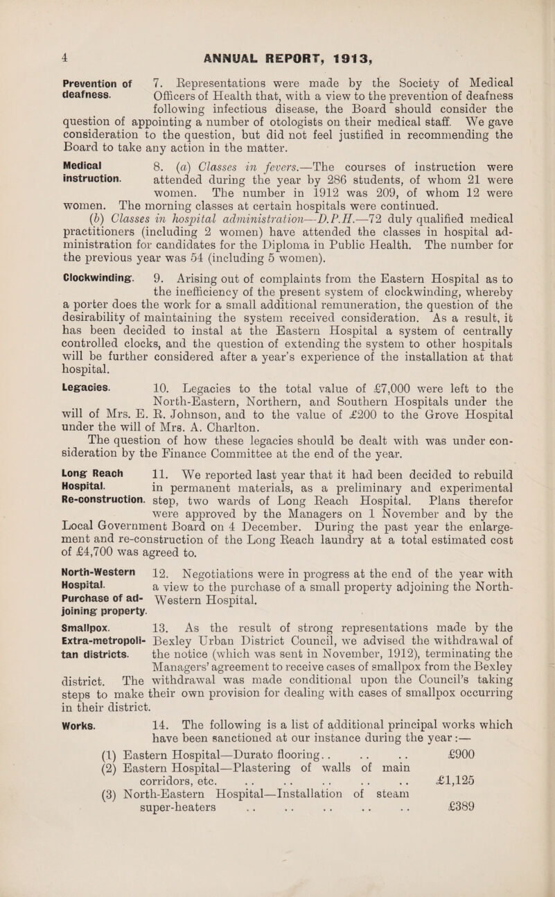 Prevention of 7. Eepresentations were made by the Society of Medical deafness. Officers of Health that, with a view to the prevention of deafness following infections disease, the Board should consider the question of appointing a number of otologists on their medical staff. We gave consideration to the question, but did not feel justified in recommending the Board to take any action in the matter. Medical 8. (a) Classes in fevers.—The courses of instruction were instruction. attended during the year by 286 students, of whom 21 were women. The number in 1912 was 209, of whom 12 were women. The morning classes at certain hospitals were continued. (b) Classes in hospital administration—D.P.H.—72 duly qualified medical practitioners (including 2 women) have attended the classes in hospital ad¬ ministration for candidates for the Diploma in Public Health. The number for the previous year was 54 (including 5 women). Glockwmding. 9. Arising out of complaints from the Eastern Hospital as to the inefficiency of the present system of clockwinding, whereby a porter does the work for a small additional remuneration, the question of the desirability of maintaining the system received consideration. As a result, it has been decided to instal at the Eastern Hospital a system of centrally controlled clocks, and the question of extending the system to other hospitals will be further considered after a year’s experience of the installation at that hospital. Legacies. 10. Legacies to the total value of £7,000 were left to the North-Eastern, Northern, and Southern Hospitals under the will of Mrs. E. R. Johnson, and to the value of £200 to the Grove Hospital under the will of Mrs. A. Charlton. The question of how these legacies should be dealt with was under con¬ sideration by the Finance Committee at the end of the year. Long Reach 11. We reported last year that it had been decided to rebuild Hospital. in permanent materials, as a preliminary and experimental Re-construction. step, two wards of Long Reach Hospital. Plans therefor were approved by the Managers on 1 November and by the Local Government Board on 4 December. During the past year the enlarge¬ ment and re-construction of the Long Reach laundry at a total estimated cost of £4,700 was agreed to. North-Western 12. Negotiations were in progress at the end of the year with Hospital. a view to the purchase of a small property adjoining the North- Purchase of ad- Western Hospital. joining property. Smallpox. 13. As the result of strong representations made by the Extra-metropoSi- Bexley Urban District Council, we advised the withdrawal of tan districts. the notice (which was sent in November, 1912), terminating the Managers’ agreement to receive cases of smallpox from the Bexley district. The withdrawal was made conditional upon the Council’s taking steps to make their own provision for dealing with cases of smallpox occurring in their district. Works. 14. The following is a list of additional principal works which have been sanctioned at our instance during the year:— (1) Eastern Hospital—Durato flooring. . . . . . £900 (2) Eastern Hospital—Plastering of walls of main corridors, etc. . . . . . . . . . . <£1,125 (3) North-Eastern Hospital—Installation of steam super-heaters ... . . . . . . . . £389