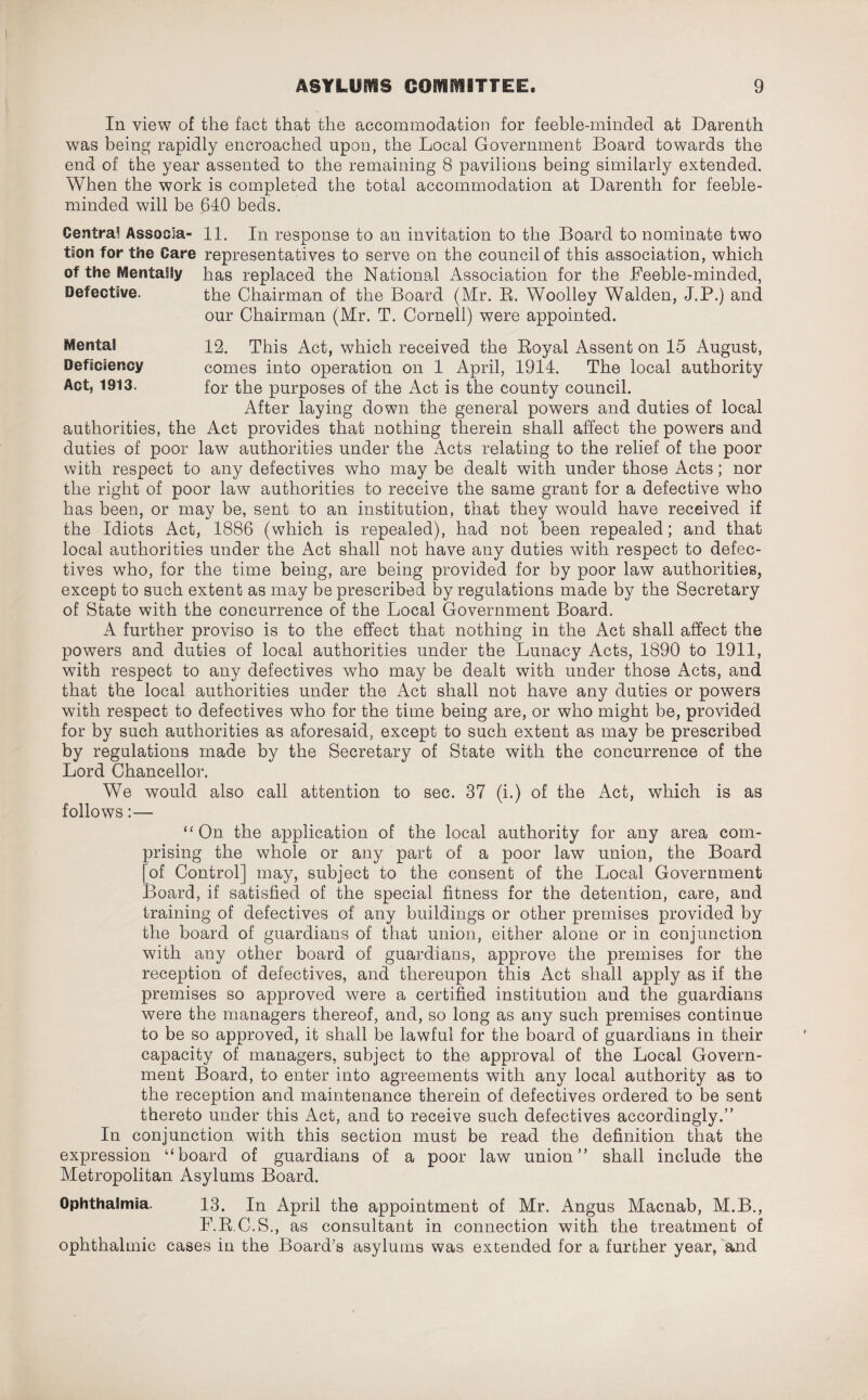 In view of the fact that the accommodation for feeble-minded at Darenth was being rapidly encroached upon, the Local Government Board towards the end of the year assented to the remaining 8 pavilions being similarly extended. When the work is completed the total accommodation at Darenth for feeble¬ minded will be 640 beds. Centra! Associa- 11. In response to an invitation to the Board to nominate two ts'on for the Care representatives to serve on the council of this association, which of the Mentally has replaced the National Association for the Feeble-minded, Defective. the Chairman of the Board (Mr. R, Woolley Walden, J.P.) and our Chairman (Mr. T. Cornell) were appointed. Mental Deficiency Act, 1913. 12. This Act, which received the Royal Assent on 15 August, comes into operation on 1 April, 1914. The local authority for the purposes of the Act is the county council. After laying down the general powers and duties of local authorities, the Act provides that nothing therein shall affect the powers and duties of poor law authorities under the Acts relating to the relief of the poor with respect to any defectives who may be dealt with under those Acts; nor the right of poor law authorities to receive the same grant for a defective who has been, or may be, sent to an institution, that they would have received if the Idiots Act, 1886 (which is repealed), had not been repealed; and that local authorities under the Act shall not have any duties with respect to defec¬ tives who, for the time being, are being provided for by poor law authorities, except to such extent as may be prescribed by regulations made by the Secretary of State with the concurrence of the Local Government Board. A further proviso is to the effect that nothing in the Act shall affect the powers and duties of local authorities under the Lunacy Acts, 1890 to 1911, with respect to any defectives who may be dealt with under those Acts, and that the local authorities under the Act shall not have any duties or powers with respect to defectives who for the time being are, or who might be, provided for by such authorities as aforesaid, except to such extent as may be prescribed by regulations made by the Secretary of State with the concurrence of the Lord Chancellor. We would also call attention to sec. 37 (i.) of the Act, which is as follows:— “ On the application of the local authority for any area com¬ prising the whole or any part of a poor law union, the Board [of Control] may, subject to the consent of the Local Government Board, if satisfied of the special fitness for the detention, care, and training of defectives of any buildings or other premises provided by the board of guardians of that union, either alone or in conjunction wdth any other board of guardians, approve the premises for the reception of defectives, and thereupon this Act shall apply as if the premises so approved were a certified institution and the guardians were the managers thereof, and, so long as any such premises continue to be so approved, it shall be lawful for the board of guardians in their capacity of managers, subject to the approval of the Local Govern¬ ment Board, to enter into agreements with any local authority as to the reception and maintenance therein of defectives ordered to be sent thereto under this Act, and to receive such defectives accordingly.” In conjunction with this section must be read the definition that the expression “board of guardians of a poor law union” shall include the Metropolitan Asylums Board. Ophthalmia. 13. In April the appointment of Mr. Angus Macnab, M.B., F.R.C.S., as consultant in connection with the treatment of ophthalmic cases in the Board’s asylums was extended for a further year, and