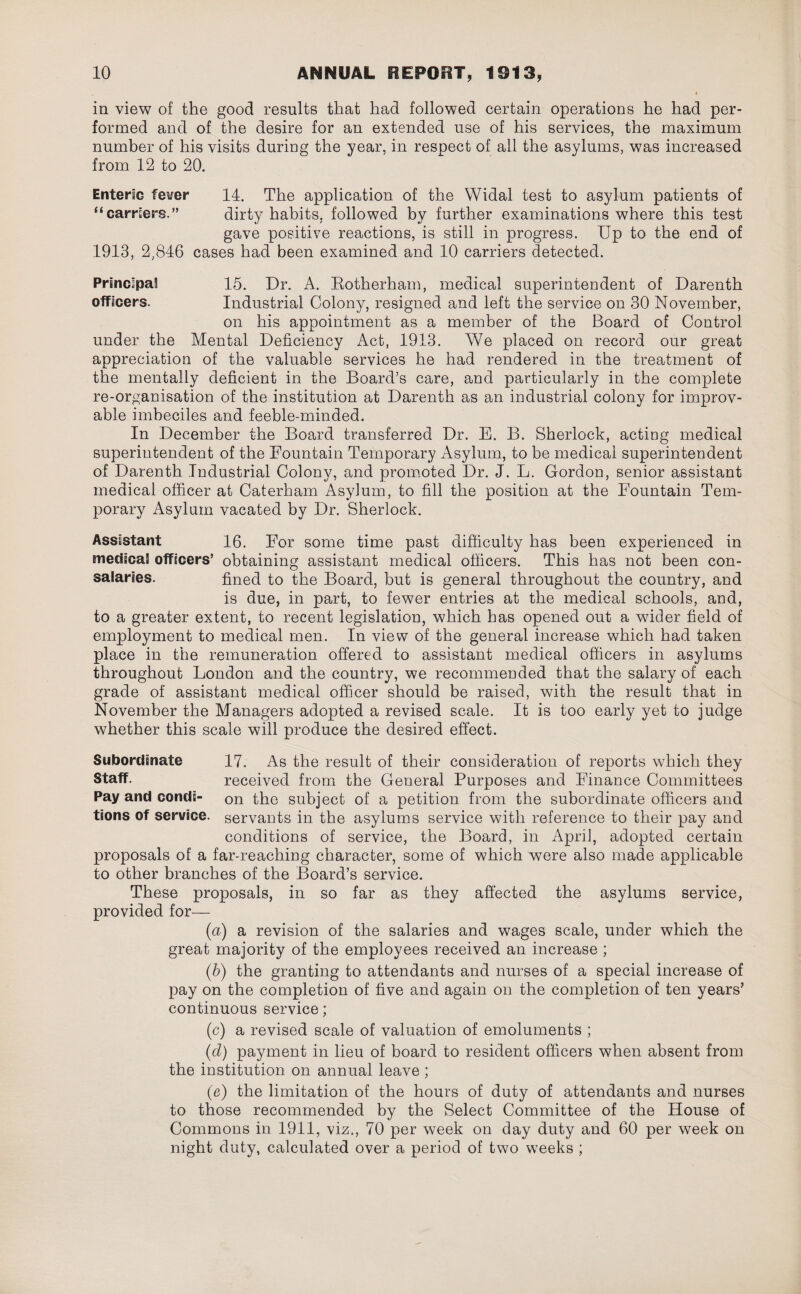 in view of the good results that had followed certain operations he had per¬ formed and of the desire for an extended use of his services, the maximum number of his visits during the year, in respect of ail the asylums, was increased from 12 to 20. Entente fever 14. The application of the Widal test to asylum patients of “carriers.” dirty habits, followed by further examinations where this test gave positive reactions, is still in progress. Up to the end of 1913, 2,846 cases had been examined and 10 carriers detected. Principal! 15. Dr. A. Rotherham, medical superintendent of Darenth officers. Industrial Colony, resigned and left the service on 30 November, on his appointment as a member of the Board of Control under the Mental Deficiency Act, 1913. We placed on record our great appreciation of the valuable services he had rendered in the treatment of the mentally deficient in the Board’s care, and particularly in the complete re-organisation of the institution at Darenth as an industrial colony for improv¬ able imbeciles and feeble-minded. In December the Board transferred Dr. E. B. Sherlock, acting medical superintendent of the Fountain Temporary Asylum, to be medical superintendent of Darenth Industrial Colony, and promoted Dr. J. L. Gordon, senior assistant medical officer at Caterham Asylum, to fill the position at the Fountain Tem¬ porary Asylum vacated by Dr. Sherlock. Assistant 16. For some time past difficulty has been experienced in metiteaS officers’ obtaining assistant medical officers. This has not been con- salaries. fined to the Board, but is general throughout the country, and is due, in part, to fewer entries at the medical schools, and, to a greater extent, to recent legislation, which has opened out a wider field of employment to medical men. In view of the general increase which had taken place in the remuneration offered to assistant medical officers in asylums throughout Fondon and the country, we recommended that the salary of each grade of assistant medical officer should be raised, with the result that in November the Managers adopted a revised scale. It is too early yet to judge whether this scale will produce the desired effect. Subordinate 17. As the result of their consideration of reports which they Staff. received from the General Purposes and Finance Committees Pay and condi- on the subject of a petition from the subordinate officers and tions of service, servants in the asylums service with reference to their pay and conditions of service, the Board, in April, adopted certain proposals of a far-reaching character, some of which were also made applicable to other branches of the Board’s service. These proposals, in so far as they affected the asylums service, provided for— (a) a revision of the salaries and wages scale, under which the great majority of the employees received an increase ; (b) the granting to attendants and nurses of a special increase of pay on the completion of five and again on the completion of ten years’ continuous service; (c) a revised scale of valuation of emoluments ; (d) payment in lieu of board to resident officers when absent from the institution on annual leave ; (e) the limitation of the hours of duty of attendants and nurses to those recommended by the Select Committee of the House of Commons in 1911, viz., 70 per week on day duty and 60 per week on night duty, calculated over a period of two weeks ;