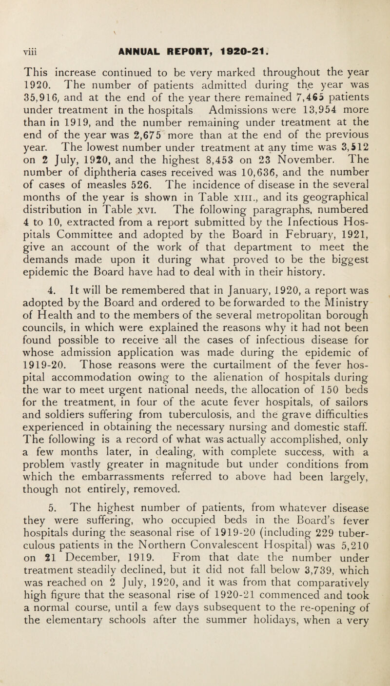 • • • This increase continued to be very marked throughout the year 1920. The number of patients admitted during the year was 35,916; and at the end of the year there remained 7,465 patients under treatment in the hospitals Admissions were 13,954 more than in 1919, and the number remaining under treatment at the end of the year was 2,675 more than at the end of the previous year. The lowest number under treatment at any time was 3,512 on 2 July, 1920, and the highest 8,453 on 23 November. The number of diphtheria cases received was 10,636, and the number of cases of measles 526. The incidence of disease in the several months of the year is shown in Table xm., and its geographical distribution in Table xvi. The following paragraphs, numbered 4 to 10, extracted from a report submitted by the Infectious Hos¬ pitals Committee and adopted by the Board in February, 1921, give an account of the work of that department to meet the demands made upon it during what proved to be the biggest epidemic the Board have had to deal with in their history. 4. It will be remembered that in January, 1920, a report was adopted by the Board and ordered to be forwarded to the Ministry of Health and to the members of the several metropolitan borough councils, in which were explained the reasons why it had not been found possible to receive 'all the cases of infectious disease for whose admission application was made during the epidemic of 1919-20. Those reasons were the curtailment of the fever hos¬ pital accommodation owing to the alienation of hospitals during the war to meet urgent national needs, the allocation of 150 beds for the treatment, in four of the acute fever hospitals, of sailors and soldiers suffering from tuberculosis, and the grave difficulties experienced in obtaining the necessary nursing and domestic staff. The following is a record of what was actually accomplished, only a few months later, in dealing, with complete success, with a problem vastly greater in magnitude but under conditions from which the embarrassments referred to above had been largely, though not entirely, removed. 5. The highest number of patients, from whatever disease they were suffering, who occupied beds in the Board’s fever hospitals during the seasonal rise of 1919-20 (including 229 tuber¬ culous patients in the Northern Convalescent Hospital) was 5,210 on 21 December, 1919. From that date the number under treatment steadily declined, but it did not fall below 3,739, which was reached on 2 July, 1920, and it was from that comparatively high figure that the seasonal rise of 1920-21 commenced and took a normal course, until a few days subsequent to the re-opening of the elementary schools after the summer holidays, when a very