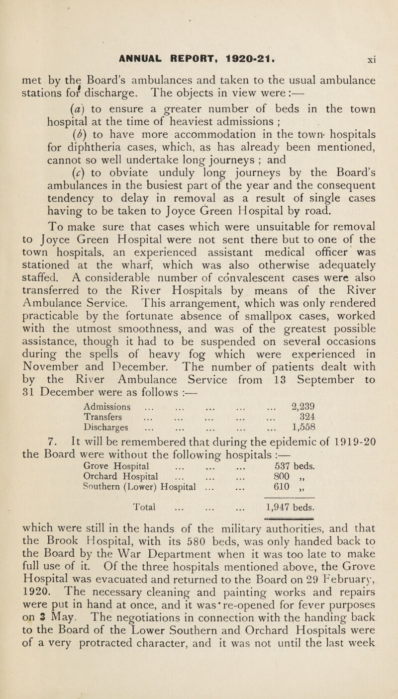 met by the Board’s ambulances and taken to the usual ambulance stations for discharge. The objects in view were:— (a) to ensure a greater number of beds in the town hospital at the time of heaviest admissions ; (b) to have more accommodation in the town* hospitals for diphtheria cases, which, as has already been mentioned, cannot so well undertake long journeys ; and (c) to obviate unduly long journeys by the Board’s ambulances in the busiest part of the year and the consequent tendency to delay in removal as a result of single cases having to be taken to Joyce Green Hospital by road. To make sure that cases which were unsuitable for removal to Joyce Green Hospital were not sent there but to one of the town hospitals, an experienced assistant medical officer was stationed at the wharf, which was also otherwise adequately staffed. A considerable number of convalescent cases were also transferred to the River Hospitals by means of the River Ambulance Service. This arrangement, which was only rendered practicable by the fortunate absence of smallpox cases, worked with the utmost smoothness, and was of the greatest possible assistance, though it had to be suspended on several occasions during the spells of heavy fog which were experienced in November and December. The number of patients dealt with by the River Ambulance Service from 13 September to 31 December were as follows :— Admissions ... ... ... ... ... 2,239 Transfers ... ... ... ... ... 324 Discharges ... ... ... ... ... 1,558 7. It will be remembered that during the epidemic of 1919-20 the Board were without the following hospitals :— Grove Hospital ... ... ... 537 beds. Orchard Hospital ... . 800 ,, Southern (Lower) Hospital ... ... 610 ,, Total 1,947 beds. which were still in the hands of the military authorities, and that the Brook Hospital, with its 580 beds, was only handed back to the Board by the War Department when it was too late to make full use of it. Of the three hospitals mentioned above, the Grove Hospital was evacuated and returned to the Board on 29 February, 1920. The necessary cleaning and painting works and repairs were put in hand at once, and it was * re-opened for fever purposes on 3 May. The negotiations in connection with the handing back to the Board of the Lower Southern and Orchard Hospitals were of a very protracted character, and it was not until the last week