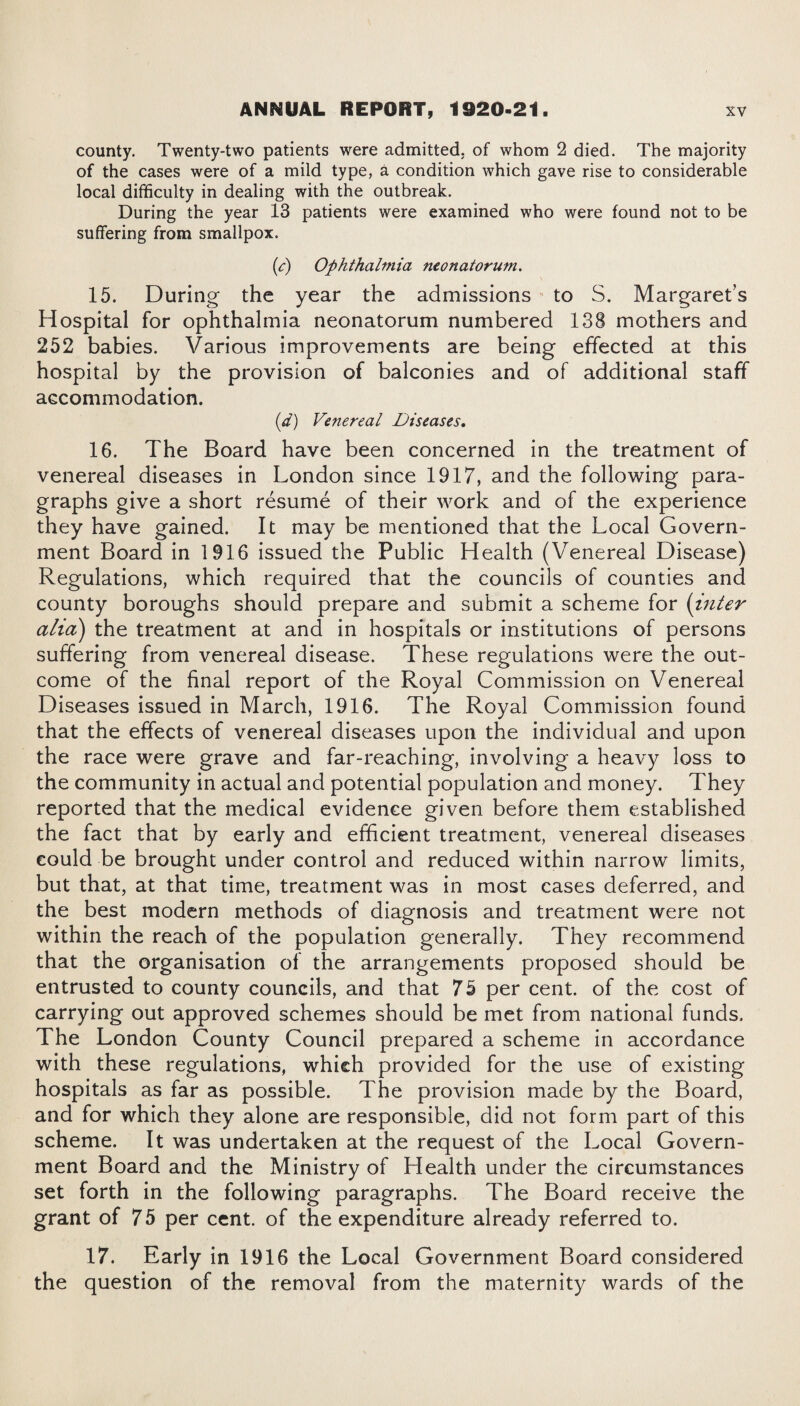 county. Twenty-two patients were admitted, of whom 2 died. The majority of the cases were of a mild type, a condition which gave rise to considerable local difficulty in dealing with the outbreak. During the year 13 patients were examined who were found not to be suffering from smallpox. (e) Ophthalmia neonatorum. 15. During the year the admissions to S. Margaret’s Hospital for ophthalmia neonatorum numbered 138 mothers and 252 babies. Various improvements are being effected at this hospital by the provision of balconies and of additional staff accommodation. (d) Venereal Diseases, 16. The Board have been concerned in the treatment of venereal diseases in London since 1917, and the following para¬ graphs give a short resume of their work and of the experience they have gained. It may be mentioned that the Local Govern¬ ment Board in 1916 issued the Public Health (Venereal Disease) Regulations, which required that the councils of counties and county boroughs should prepare and submit a scheme for (inter alia) the treatment at and in hospitals or institutions of persons suffering from venereal disease. These regulations were the out¬ come of the final report of the Royal Commission on Venereal Diseases issued in March, 1916. The Royal Commission found that the effects of venereal diseases upon the individual and upon the race were grave and far-reaching, involving a heavy loss to the community in actual and potential population and money. They reported that the medical evidence given before them established the fact that by early and efficient treatment, venereal diseases could be brought under control and reduced within narrow limits, but that, at that time, treatment was in most cases deferred, and the best modern methods of diagnosis and treatment were not within the reach of the population generally. They recommend that the organisation of the arrangements proposed should be entrusted to county councils, and that 75 per cent, of the cost of carrying out approved schemes should be met from national funds. The London County Council prepared a scheme in accordance with these regulations, which provided for the use of existing hospitals as far as possible. The provision made by the Board, and for which they alone are responsible, did not form part of this scheme. It was undertaken at the request of the Local Govern¬ ment Board and the Ministry of Health under the circumstances set forth in the following paragraphs. The Board receive the grant of 75 per cent, of the expenditure already referred to. 17. Early in 1916 the Local Government Board considered the question of the removal from the maternity wards of the