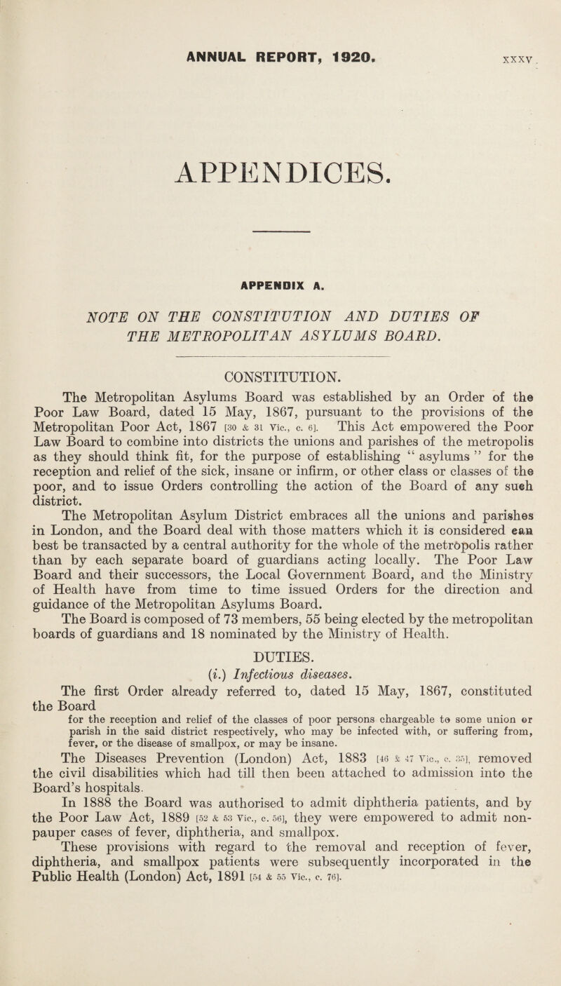 APPENDICES. APPENDIX A. NOTE ON THE CONSTITUTION AND DUTIES OF THE METROPOLITAN ASYLUMS BOARD. CONSTITUTION. The Metropolitan Asylums Board was established by an Order of the Poor Law Board, dated 15 May, 1867, pursuant to the provisions of the Metropolitan Poor Act, 1867 [30 & 3l vie., c. 6]. This Act empowered the Poor Law Board to combine into districts the unions and parishes of the metropolis as they should think fit, for the purpose of establishing “ asylums ” for the reception and relief of the sick, insane or infirm, or other class or classes of the poor, and to issue Orders controlling the action of the Board of any sueh district. The Metropolitan Asylum District embraces all the unions and parishes in London, and the Board deal with those matters which it is considered ean best be transacted by a central authority for the whole of the metropolis rather than by each separate board of guardians acting locally. The Poor Law Board and their successors, the Local Government Board, and the Ministry of Health have from time to time issued Orders for the direction and guidance of the Metropolitan Asylums Board. The Board is composed of 73 members, 55 being elected by the metropolitan boards of guardians and 18 nominated by the Ministry of Health. DUTIES. (i.) Infectious diseases. The first Order already referred to, dated 15 May, 1867, constituted the Board for the reception and relief of the classes of poor persons chargeable to some union ©r parish in the said district respectively, who may be infected with, or suffering from, fever, or the disease of smallpox, or may be insane. The Diseases Prevention (London) Act, 1883 [46 & 47 Vic., c. 35], removed the civil disabilities which had till then been attached to admission into the Board’s hospitals. In 1888 the Board was authorised to admit diphtheria patients, and by the Poor Law Act, 1889 [52 & 53 vie., c. 56], they were empowered to admit non¬ pauper cases of fever, diphtheria, and smallpox. These provisions with regard to the removal and reception of fever, diphtheria, and smallpox patients were subsequently incorporated in the Public Health (London) Act, 1891 [54 & 55 Vic., c. 76].