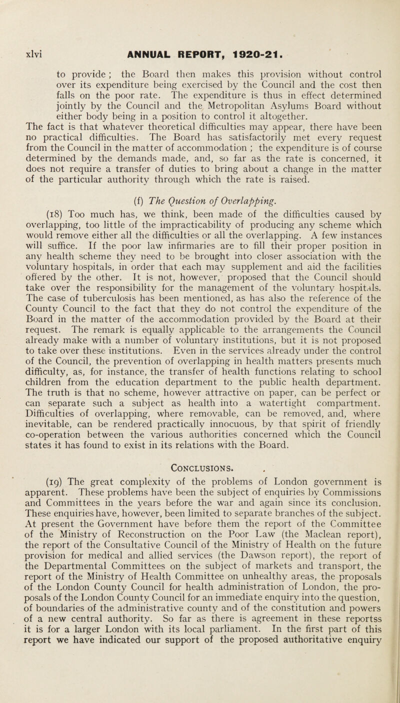 to provide ; the Board then makes this provision without control over its expenditure being exercised by the Council and the cost then falls on the poor rate. The expenditure is thus in effect determined jointly by the Council and the Metropolitan Asylums Board without either body being in a position to control it altogether. The fact is that whatever theoretical difficulties may appear, there have been no practical difficulties. The Board has satisfactorily met every request from the Council in the matter of accommodation ; the expenditure is of course determined by the demands made, and, so far as the rate is concerned, it does not require a transfer of duties to bring about a change in the matter of the particular authority through which the rate is raised. (f) The Question of Overlapping. (18) Too much has, we think, been made of the difficulties caused by overlapping, too little of the impracticability of producing any scheme which would remove either all the difficulties or all the overlapping. A few instances will suffice. If the poor law infirmaries are to fill their proper position in any health scheme they need to be brought into closer association with the voluntary hospitals, in order that each may supplement and aid the facilities offered by the other. It is not, however, proposed that the Council should take over the responsibility for the management of the voluntary hospitals. The case of tuberculosis has been mentioned, as has also the reference of the County Council to the fact that they do not control the expenditure of the Board in the matter of the accommodation provided by the Board at their request. The remark is equally applicable to the arrangements the Council already make with a number of voluntary institutions, but it is not proposed to take over these institutions. Even in the services already under the control of the Council, the prevention of overlapping in health matters presents much difficulty, as, for instance, the transfer of health functions relating to school children from the education department to the public health department. The truth is that no scheme, however attractive on paper, can be perfect or can separate such a subject as health into a watertight compartment. Difficulties of overlapping, where removable, can be removed, and, where inevitable, can be rendered practically innocuous, by that spirit of friendly co-operation between the various authorities concerned which the Council states it has found to exist in its relations with the Board. Conclusions. (19) The great complexity of the problems of London government is apparent. These problems have been the subject of enquiries by Commissions and Committees in the years before the war and again since its conclusion. These enquiries have, however, been limited to separate branches of the subject. At present the Government have before them the report of the Committee of the Ministry of Reconstruction on the Poor Law (the Maclean report), the report of the Consultative Council of the Ministry of Health on the future provision for medical and allied services (the Dawson report), the report of the Departmental Committees on the subject of markets and transport, the report of the Ministry of Health Committee on unhealthy areas, the proposals of the London County Council for health administration of London, the pro¬ posals of the London County Council for an immediate enquiry into the question, of boundaries of the administrative county and of the constitution and powers of a new central authority. So far as there is agreement in these reportss it is for a larger London with its local parliament. In the first part of this report we have indicated our support of the proposed authoritative enquiry