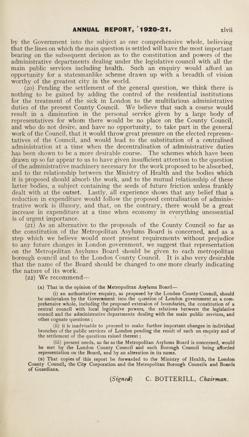 by the Government into the subject as one comprehensive whole, believing that the lines on which the main question is settled will have the most important bearing on the subsequent decision as to the constitution and powers of the administrative departments dealing under the legislative council with all the main public services including health. Such an enquiry would afford an opportunity for a statesmanlike scheme drawn up with a breadth of vision worthy of the greatest city in the world. (20) Pending the settlement of the general question, w*e think there is nothing to be gained by adding the control of the residential institutions for the treatment of the sick in London to the multifarious administrative duties of the present County Council. We believe that such a course would result in a diminution in the personal service given by a large body of representatives for whom there would be no place on the County Council, and who do not desire, and have no opportunity, to take part in the general work of the Council, that it would throw great pressure on the elected represen¬ tatives of the Council, and would lead to the substitution of a centralised administration at a time when the decentralisation of administrative duties has been shown to be a more desirable course. The schemes which have been drawn up so far appear to us to have given insufficient attention to the question of the administrative machinery necessary for the work proposed to be absorbed, and to the relationship between the Ministry of Health and the bodies which it is proposed should absorb the work, and to the mutual relationship of these latter bodies, a subject containing the seeds of future friction unless frankly dealt with at the outset. Lastly, all experience shows that any belief that a reduction in expenditure would follow the proposed centralisation of adminis¬ trative work is illusory, and that, on the contrary, there would be a great increase in expenditure at a time when economy in everything unessential is of urgent importance. (21) As an alternative to the proposals of the County Council so far as the constitution of the Metropolitan Asylums Board is concerned, and as a step which we believe would meet present requirements without prejudice to any future changes in London government, we suggest that representation on the Metropolitan Asylums Board should be given to each metropolitan borough council and to the London County Council. It is also very desirable that the name of the Board should be changed to one more clearly indicating the nature of its work. (22) We recommend— (a) That in the opinion of the Metropolitan Asylums Board— (i) an authoritative enquiry, as proposed by the London County Council, should be undertaken by the Government into the question of London government as a com¬ prehensive whole, including the proposed extension of boundaries, the constitution of a central council with local legislative powers, the relations between the legislative council and the administrative departments dealing with the main public services, and other cognate questions ; (ii) it is inadvisable to proceed to make further important changes in individual branches of the public services of London pending the result of such an enquiry and of the settlement of the questions raised thereat; (iii) present needs, so far as the Metropolitan Asylums Board is concerned, would be met by the London County Council and each Borough Council being afforded representation on the Board, and by an alteration in its name. (b) That copies of this report be forwarded to the Ministry of Health, the London County Council, the City Corporation and the Metropolitan Borough Councils and Boards of Guardians. {Signed) C. BOTTERILL, Chairman.