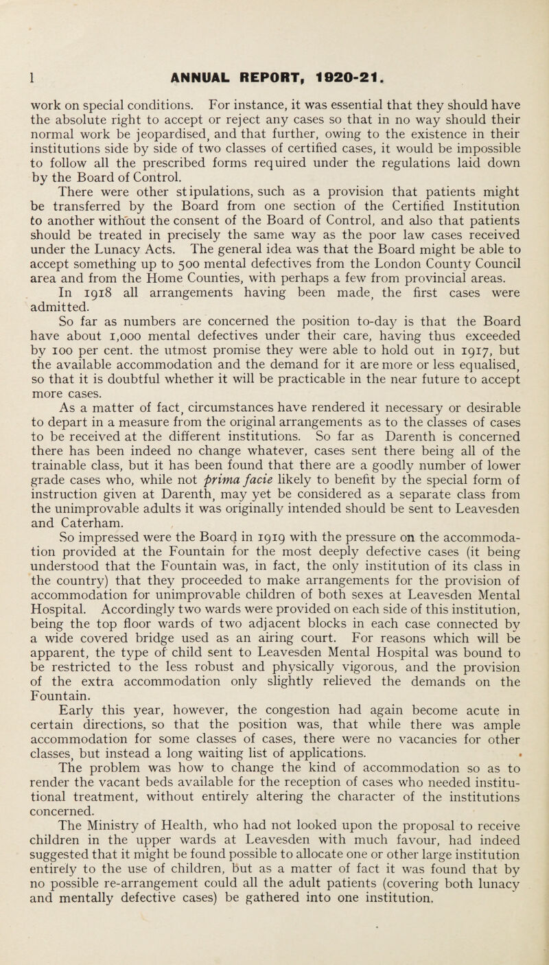 work on special conditions. For instance, it was essential that they should have the absolute right to accept or reject any cases so that in no way should their normal work be jeopardised, and that further, owing to the existence in their institutions side by side of two classes of certified cases, it would be impossible to follow all the prescribed forms required under the regulations laid down by the Board of Control. There were other stipulations, such as a provision that patients might be transferred by the Board from one section of the Certified Institution to another without the consent of the Board of Control, and also that patients should be treated in precisely the same way as the poor law cases received under the Lunacy Acts. The general idea was that the Board might be able to accept something up to 500 mental defectives from the London County Council area and from the Home Counties, with perhaps a few from provincial areas. In 1918 all arrangements having been made, the first cases were admitted. So far as numbers are concerned the position to-day is that the Board have about 1,000 mental defectives under their care, having thus exceeded by 100 per cent, the utmost promise they were able to hold out in 1917, but the available accommodation and the demand for it are more or less equalised, so that it is doubtful whether it will be practicable in the near future to accept more cases. As a matter of fact, circumstances have rendered it necessary or desirable to depart in a measure from the original arrangements as to the classes of cases to be received at the different institutions. So far as Darenth is concerned there has been indeed no change whatever, cases sent there being all of the trainable class, but it has been found that there are a goodly number of lower grade cases who, while not prima facie likely to benefit by the special form of instruction given at Darenth, may yet be considered as a separate class from the unimprovable adults it was originally intended should be sent to Leavesden and Caterham. So impressed were the Board in 1919 with the pressure on the accommoda¬ tion provided at the Fountain for the most deeply defective cases (it being understood that the Fountain was, in fact, the only institution of its class in the country) that they proceeded to make arrangements for the provision of accommodation for unimprovable children of both sexes at Leavesden Mental Hospital. Accordingly two wards were provided on each side of this institution, being the top floor wards of two adjacent blocks in each case connected by a wide covered bridge used as an airing court. For reasons which will be apparent, the type of child sent to Leavesden Mental Hospital was bound to be restricted to the less robust and physically vigorous, and the provision of the extra accommodation only slightly relieved the demands on the Fountain. Early this year, however, the congestion had again become acute in certain directions, so that the position was, that while there was ample accommodation for some classes of cases, there were no vacancies for other classes, but instead a long waiting list of applications. The problem was how to change the kind of accommodation so as to render the vacant beds available for the reception of cases who needed institu¬ tional treatment, without entirely altering the character of the institutions concerned. The Ministry of Health, who had not looked upon the proposal to receive children in the upper wards at Leavesden with much favour, had indeed suggested that it might be found possible to allocate one or other large institution entirely to the use of children, but as a matter of fact it was found that by no possible re-arrangement could all the adult patients (covering both lunacy and mentally defective cases) be gathered into one institution.