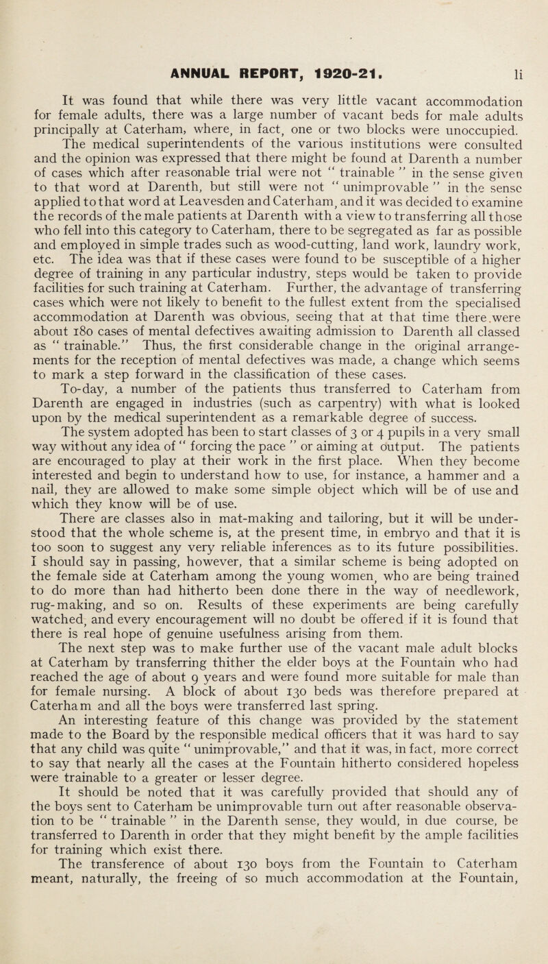 It was found that while there was very little vacant accommodation for female adults, there was a large number of vacant beds for male adults principally at Caterham, where, in fact, one or two blocks were unoccupied. The medical superintendents of the various institutions were consulted and the opinion was expressed that there might be found at Darenth a number of cases which after reasonable trial were not “ trainable ” in the sense given to that word at Darenth, but still were not “ unimprovable ” in the sense applied to that word at Leavesden and Caterham, and it was decided to examine the records of the male patients at Darenth with a view to transferring all those who fell into this category to Caterham, there to be segregated as far as possible and employed in simple trades such as wood-cutting, land work, laundry work, etc. The idea was that if these cases were found to be susceptible of a higher degree of training in any particular industry, steps would be taken to provide facilities for such training at Caterham. Further, the advantage of transferring cases which were not likely to benefit to the fullest extent from the specialised accommodation at Darenth was obvious, seeing that at that time there.were about 180 cases of mental defectives awaiting admission to Darenth all classed as “ trainable/' Thus, the first considerable change in the original arrange¬ ments for the reception of mental defectives was made, a change which seems to mark a step forward in the classification of these cases. To-day, a number of the patients thus transferred to Caterham from Darenth are engaged in industries (such as carpentry) with what is looked upon by the medical superintendent as a remarkable degree of success. The system adopted has been to start classes of 3 or 4 pupils in a very small way without any idea of “ forcing the pace  or aiming at output. The patients are encouraged to play at their work in the first place. When they become interested and begin to understand how to use, for instance, a hammer and a nail, they are allowed to make some simple object which will be of use and which they know will be of use. There are classes also in mat-making and tailoring, but it will be under¬ stood that the whole scheme is, at the present time, in embryo and that it is too soon to suggest any very reliable inferences as to its future possibilities. I should say in passing, however, that a similar scheme is being adopted on the female side at Caterham among the young women, who are being trained to do more than had hitherto been done there in the way of needlework, rug-making, and so on. Results of these experiments are being carefully watched, and every encouragement will no doubt be offered if it is found that there is real hope of genuine usefulness arising from them. The next step was to make further use of the vacant male adult blocks at Caterham by transferring thither the elder boys at the Fountain who had reached the age of about 9 years and were found more suitable for male than for female nursing. A block of about 130 beds was therefore prepared at Caterham and all the boys were transferred last spring. An interesting feature of this change was provided by the statement made to the Board by the responsible medical officers that it was hard to say that any child was quite “ unimprovable,” and that it was, in fact, more correct to say that nearly all the cases at the Fountain hitherto considered hopeless were trainable to a greater or lesser degree. It should be noted that it was carefully provided that should any of the boys sent to Caterham be unimprovable turn out after reasonable observa¬ tion to be “ trainable ” in the Darenth sense, they would, in due course, be transferred to Darenth in order that they might benefit by the ample facilities for training which exist there. The transference of about 130 boys from the Fountain to Caterham meant, naturally, the freeing of so much accommodation at the Fountain,