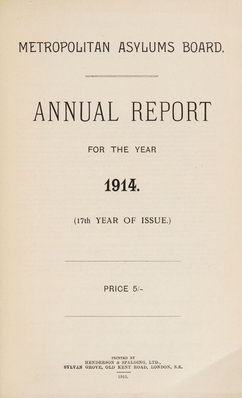 METROPOLITAN ASYLUMS BOARD. ANNUAL REPORT FOR THE YEAR 1914. (17th YEAR OF ISSUE.) PRICE 5/- PRINTED BY HENDERSON & SPALDING, LTD., SYLVAN GROVE, OLD KENT ROAD, LONDON, S.E. 1915.