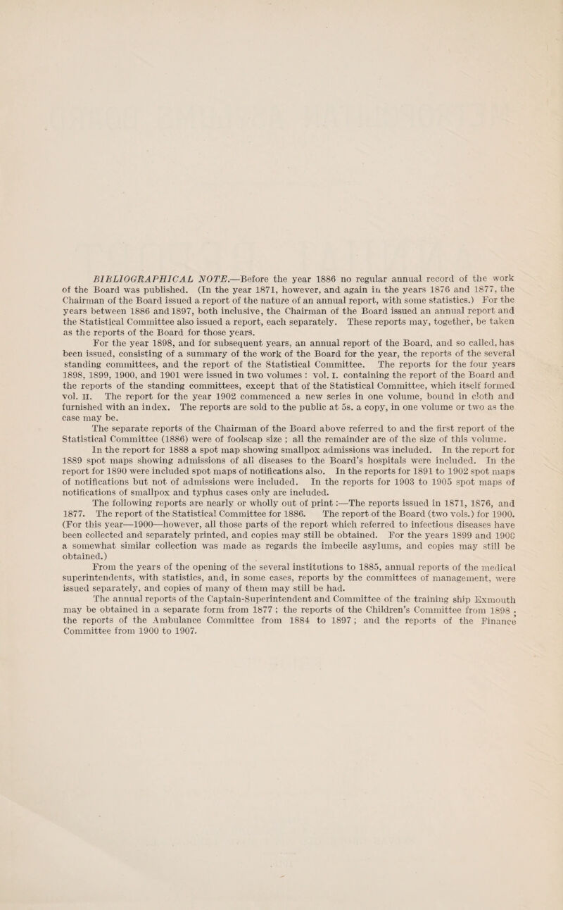 BIBLIOGRAPHICAL NOTE.—Before the year 1886 no regular annual record of the work of the Board was published. (In the year 1871, however, and again in the years 1876 and 1877, the Chairman of the Board issued a report of the nature of an annual report, with some statistics.) For the years between 1886 and 1897, both inclusive, the Chairman of the Board issued an annual report and the Statistical Committee also issued a report, each separately. These reports may, together, he taken as the reports of the Board for those years. For the year 1898, and for subsequent years, an annual report of the Board, and so called, has been issued, consisting of a summary of the work of the Board for the year, the reports of the several standing committees, and the report of the Statistical Committee. The reports for the four years 1898, 1899, 1900, and 1901 were issued in two volumes : vol. I. containing the report of the Board and the reports of the standing committees, except that of the Statistical Committee, which itself formed vol. II. The report for the year 1902 commenced a new series in one volume, bound in cloth and furnished with an index. The reports are sold to the public at 5s. a copy, in one volume or two as the case may be. The separate reports of the Chairman of the Board above referred to and the first report of the Statistical Committee (1886) were of foolscap size ; all the remainder are of the size of this volume. In the report for 1888 a spot map showing smallpox admissions was included. In the report for 1889 spot maps showing admissions of all diseases to the Board’s hospitals were included. In the report for 1890 were included spot maps of notifications also. In the reports for 1891 to 1902 spot maps of notifications but not of admissions were included. In the reports for 1903 to 1905 spot maps of notifications of smallpox and typhus cases only are included. The following reports are nearly or wholly out of print:—The reports issued in 1871, 1876, and 1877. The report of the Statistical Committee for 1886. The report of the Board (two vols.) for 1900. (For this year—1900—however, all those parts of the report which referred to infectious diseases have been collected and separately printed, and copies may still be obtained. For the years 1899 and 190C a somewhat similar collection was made as regards the imbecile asylums, and copies may still be obtained.) From the years of the opening of the several institutions to 1885, annual reports of the medical superintendents, with statistics, and, in some cases, reports by the committees of management, were issued separately, and copies of many of them may still be had. The annual reports of the Captain-Superintendent and Committee of the training ship Exmouth may be obtained in a separate form from 1877 ; the reports of the Children’s Committee from 1898 • the reports of the Ambulance Committee from 1884 to 1897 ; and the reports of the Finance Committee from 1900 to 1907.