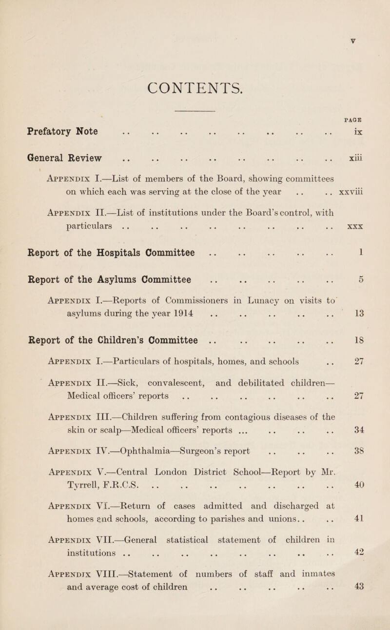 CONTENTS. PAGE Prefatory Note • • » • •• •• • ® •• •• ♦ * IX General Review • • •• • • • • • • • • » • • • XlU Appendix I.—List of members of the Board, showing committees on which each was serving at the close of the year .. .. xxviii Appendix II.—List of institutions under the Board’s control, with particulars . . . . . . .. . . . . . . .. xxx Report of the Hospitals Committee. 1 Report of the Asylums Committee . .. 5 Appendix I.—Reports of Commissioners in Lunacy on visits to asylums during the year 1914 .. .. .. . . .. ' 13 Report of the Children’s Committee .. . 18 Appendix I.—Particulars of hospitals, homes, and schools .. 27 Appendix II.—Sick, convalescent, and debilitated children— Medical officers’ reports .. .. .. .. .. .. 27 Appendix III.—Children suffering from contagious diseases of the skin or scalp—Medical officers’ reports ... .. .. .. 34 Appendix IV.—Ophthalmia—Surgeon’s report .. .. .. 38 Appendix V.—Central London District School—Report by Mr. Tvrrell, F.R.C.S. .. .. .. .. .. .. .. 40 Appendix VI.—Return of cases admitted and discharged at homes and schools, according to parishes and unions.. .. 41 Appendix VII.—General statistical statement of children in institutions .. .. .. .. .. .. .. .. 42 Appendix VIII.—Statement of numbers of staff and inmates and average cost of children • • 43