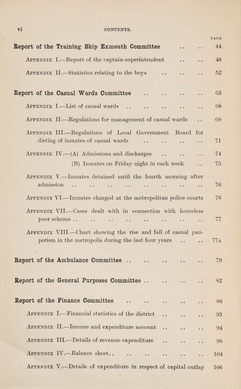 Report of the Training Ship Exmouth Committee Appendix I.—Report of the captain-superintendent Appendix II.—Statistics relating to the boys Report of the Casual Wards Committee . Appendix I.—List of casual wards Appendix II.—Regulations for management of casual wards Appendix III.—Regulations of Local Government Board for dieting of inmates of casual wards Appendix IV.—(A) Admissions and discharges (B) Inmates on Friday night in each week Appendix V.—Inmates detained until the fourth morning after admission Appendix VI.—Inmates charged at the metropolitan police courts Appendix VII.—Cases dealt with in connection with homeless poor scheme Appendix VIII.—Chart showing the rise and fall of casual pau¬ perism in the metropolis during the last four years Report of the Ambulance Committee. Report of the General Purposes Committee. Report of the Finance Committee .. Appendix I.—Financial statistics of the district Appendix II.—Income and expenditure account Appendix III.—Details of revenue expenditure Appendix IV.—Balance sheet.. PAGE 44 48 52 63 68 69 71 74 75 76 76 77 77a 79 82 86 93 94 96 104 Appendix V.—Details of expenditure in respect of capital outlay 106