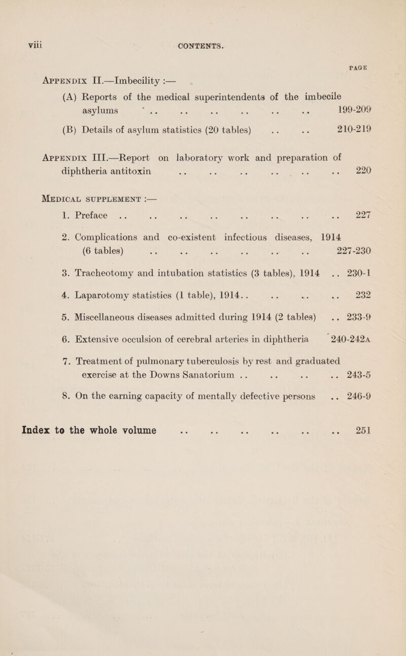 PAGE Appendix II.—Imbecility :— (A) Reports of the medical superintendents of the imbecile asylums .. .. .. .. .. .. 199-209 (B) Details of asylum statistics (20 tables) .. .. 210-219 Appendix III.—Report on laboratory work and preparation of diphtheria antitoxin .. .. .. .. .. .. 220 Medical supplement :— 1. Preface .. .. .. .. .. .. .. .. 227 2. Complications and co-existent infectious diseases, 1914 (6 tables) .. .. .. .. .. .. 227-230 3. Tracheotomy and intubation statistics (3 tables), 1914 .. 230-1 4. Laparotomy statistics (1 table), 1914.. .. .. 232 5. Miscellaneous diseases admitted during 1914 (2 tables) .. 233-9 6. Extensive occulsion of cerebral arteries in diphtheria 240-242A 7. Treatment of pulmonary tuberculosis by rest and graduated exercise at the Downs Sanatorium .. .. .. .. 243-5 8. On the earning capacity of mentally defective persons .. 246-9 Index to the whole volume 251