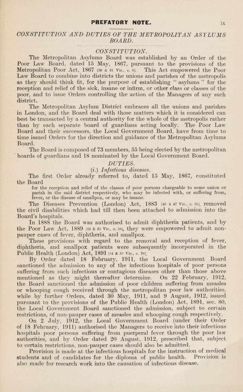 PREFATORY NOTE. CONSTITUTION AND DUTIES OF THE METROPOLITAN ASYLUMS BOARD. CONSTITUTION. The Metropolitan Asylums Board was established by an Order of the Poor Law Board, dated 15 May, 1867, pursuant to the provisions of the Metropolitan Poor Act, 1867 [30 & 3l vie., c. 6]. This Act empowered the Poor Law Board to combine into districts the unions and parishes of the metropolis as they should think fit, for the purpose of establishing “ asylums ” for the reception and relief of the sick, insane or infirm, or other class or classes of the poor, and to issue Orders controlling the action of the Managers of any such district. The Metropolitan Asylum District embraces all the unions and parishes in London, and the Board deal with those matters which it is considered can best be transacted by a central authority for the whole of the metropolis rather than by each separate board of guardians acting locally. The Poor Law Board and their successors, the Local Government Board, have from time to time issued Orders for the direction and guidance of the Metropolitan Asylums Board. The Board is composed of 73 members, 55 being elected by the metropolitan boards of guardians and 18 nominated by the Local Government Board. DUTIES. (i.) Infectious diseases. The first Order already referred to, dated 15 May, 1867, constituted the Board for the reception and relief of the classes of poor persons chargeable to some union or parish in the said district respectively, who may be infected with, or suffering from, fever, or the disease of smallpox, or may be insane. The Diseases Prevention (London) Act, 1883 [46 & 47 Vic., c. 35], removed the civil disabilities which had till then been attached to admission into the Board’s hospitals. In 1888 the Board was authorised to admit diphtheria patients, and by the Poor Law Act, 1889 [.52 & 53 vie., c. 56], they were empowered to admit non¬ pauper cases of fever, diphtheria, and smallpox. These provisions with regard to the removal and reception of fever, diphtheria, and smallpox patients were subsequently incorporated in the Public Health (London) Act, 1891 [54 & 55 Vic., c. 76]_ By Order dated 18 February, 1911, the Local Government Board sanctioned the admission to any of the infectious hospitals of poor persons suffering from such infectious or contagious diseases other than those above mentioned as they might thereafter determine. On 22 February, 1912, the Board sanctioned the admission of poor children suffering from measles or whooping cough received through the metropolitan poor law authorities, while by further Orders, dated 30 May, 1911, and 9 August, 1912, issued pursuant to the provisions of the Public Health (London) Act, 1891, sec. 80, the Local Government Board sanctioned the admission, subject to certain restrictions, of non-pauper cases of measles and whooping cough respectively. On 2 July, 1912, the Local Government Board (under their Order of 18 February, 1911) authorised the Managers to receive into their infectious hospitals poor persons suffering from puerperal fever through the poor law authorities, and by Order dated 20 August, 1912, prescribed that, subject to certain restrictions, non-pauper cases should also be admitted. Provision is made at the infectious hospitals for the instruction of medical students and of candidates for the diploma of public health. Provision is also made for research work into the causation of infectious disease.