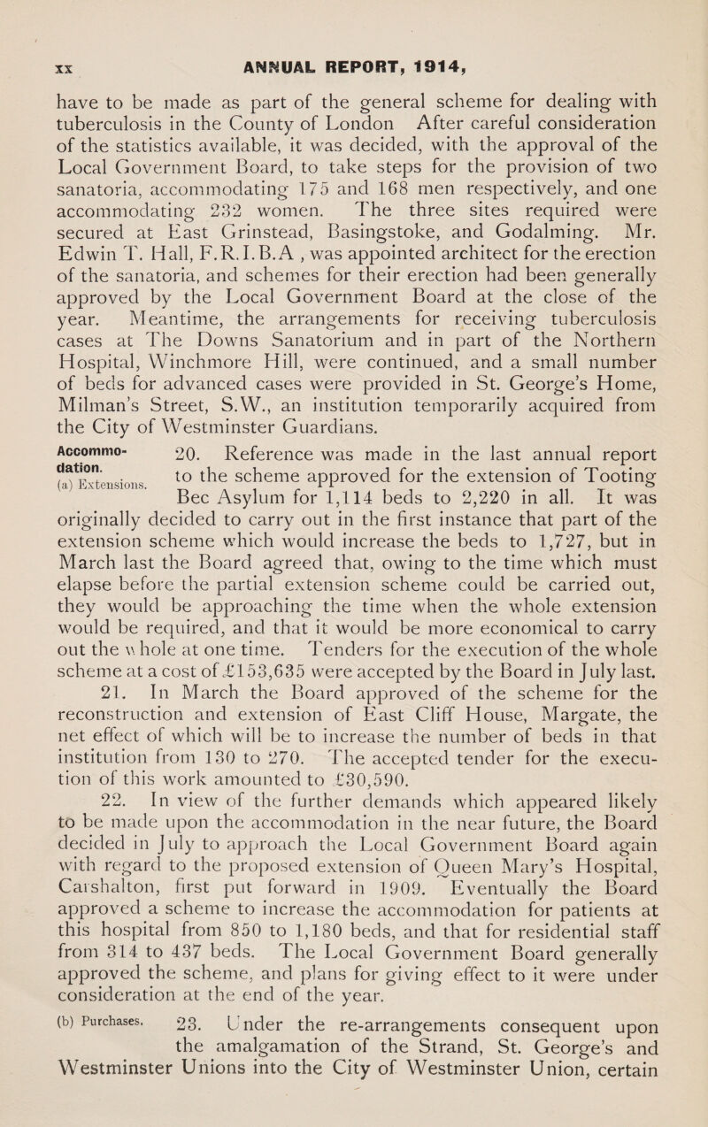 have to be made as part of the general scheme for dealing with tuberculosis in the County of London After careful consideration of the statistics available, it was decided, with the approval of the Local Government Board, to take steps for the provision of two sanatoria, accommodating 175 and 168 men respectively, and one accommodating 232 women. The three sites required were secured at East Grinstead, Basingstoke, and Godaiming. Mr. Edwin T. Hall, F.R.I.B.A , was appointed architect for the erection of the sanatoria, and schemes for their erection had been generally approved by the Local Government Board at the close of the year. Meantime, the arrangements for receiving tuberculosis cases at The Downs Sanatorium and in part of the Northern Hospital, Winchmore Hill, were continued, and a small number of beds for advanced cases were provided in St. George’s Home, Milman’s Street, S.W., an institution temporarily acquired from the City of Westminster Guardians. Accommo- 20. Reference was made in the last annual report t^Kvtensions to t^e scheme approved for the extension of Tooting Bee Asylum for 1,114 beds to 2,220 in all. It was originally decided to carry out in the first instance that part of the extension scheme which would increase the beds to 1,727, but in March last the Board agreed that, owing to the time which must elapse before the partial extension scheme could be carried out, they would be approaching the time when the whole extension would be required, and that it would be more economical to carry out the v. hole at one time. Tenders for the execution of the whole scheme at a cost of £153,635 were accepted by the Board in July last. 21. In March the Board approved of the scheme for the reconstruction and extension of East Cliff House, Margate, the net effect of which will be to increase the number of beds in that institution from 130 to 270. The accepted tender for the execu¬ tion of this work amounted to £30,590. 22. In view of the further demands which appeared likely to be made upon the accommodation in the near future, the Board decided in July to approach the Local Government Board again with regard to the proposed extension of Queen Mary’s Hospital, Carshalton, first put forward in 1909. Eventually the Board approved a scheme to increase the accommodation for patients at this hospital from 850 to 1,180 beds, and that for residential staff from 314 to 437 beds. The Local Government Board generally approved the scheme, and plans for giving effect to it were under consideration at the end of the year. (b) Purchases. 23. Under the re-arrangements consequent upon the amalgamation of the Strand, St. George’s and Westminster Unions into the City of Westminster Union, certain