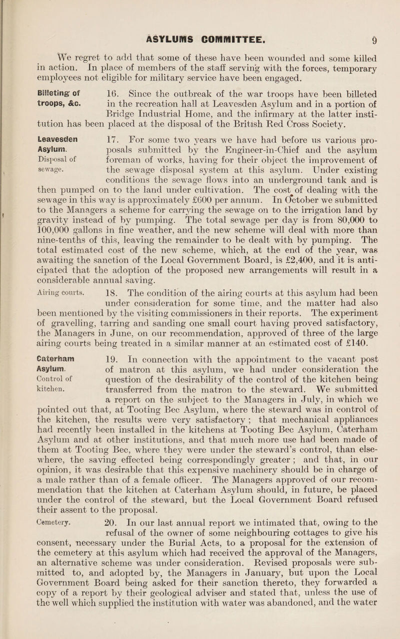 We regret to add that some of these have been wounded and some killed in action. In place of members of the staff serving with the forces, temporary employees not eligible for military service have been engaged. Billeting of troops, &c. 16. Since the outbreak of the war troops have been billeted in the recreation hall at Leavesden Asjdum and in a portion of Bridge Industrial Home, and the infirmary at the latter insti¬ tution has been placed at the disposal of the British Red Cross Society. Leavesden 17. For some two years we have had before us various pro- Asylum. posals submitted by the Engineer-in-Chief and the asylum Disposal of foreman of works, having for their object the improvement of sewage. the sewage disposal system at this asylum. Under existing conditions the sewage flows into an underground tank and is then pumped on to the land under cultivation. The cost of dealing with the sewage in this way is approximately £600 per annum. In October we submitted to the Managers a scheme for carrying the sewage on to the irrigation land by gravity instead of by pumping. The total sewage per day is from 80,000 to 100,000 gallons in fine weather, and the new scheme will deal with more than nine-tenths of this, leaving the remainder to be dealt with by pumping. The total estimated cost of the new scheme, which, at the end of the year, was awaiting the sanction of the Local Government Board , is £2,400, and it is anti¬ cipated that the adoption of the proposed new arrangements will result in a considerable annual saving. Airing courts. 18. The condition of the airing courts at this asylum had been under consideration for some time, and the matter had also been mentioned by the visiting commissioners in their reports. The experiment of gravelling, tarring and sanding one small court having proved satisfactory, the Managers in June, on our recommendation, approved of three of the large airing courts being treated in a similar manner at an estimated cost of £140. Caterliam Asylum. Control of kitchen. 19. In connection with the appointment to the vacant post of matron at this asylum, we had under consideration the question of the desirability of the control of the kitchen being transferred from the matron to the steward. We submitted a report on the subject to the Managers in July, in which we pointed out that, at Tooting Bee Asylum, where the steward was in control of the kitchen, the results were very satisfactory ; that mechanical appliances had recently been installed in the kitchens at Tooting Bee Asylum, Caterham Asylum and at other institutions, and that much more use had been made of them at Tooting Bee, where they were under the steward’s control, than else¬ where, the saving effected being correspondingly greater ; and that, in our opinion, it was desirable that this expensive machinery should be in charge of a male rather than of a female officer. The Managers approved of our recom¬ mendation that the kitchen at Caterham Asylum should, in future, be placed under the control of the steward, but the Local Government Board refused their assent to the proposal. Cemetery. 20. In our last annual report we intimated that, owing to the refusal of the owner of some neighbouring cottages to give his consent, necessary under the Burial Acts, to a proposal for the extension of the cemetery at this asylum which had received the approval of the Managers, an alternative scheme was under consideration. Revised proposals Avere sub¬ mitted to, and adopted by, the Managers in January, but upon the Local Government Board being asked for their sanction thereto, they forwarded a copy of a report by their geological adviser and stated that, unless the use of the well which supplied the institution with water was abandoned, and the water