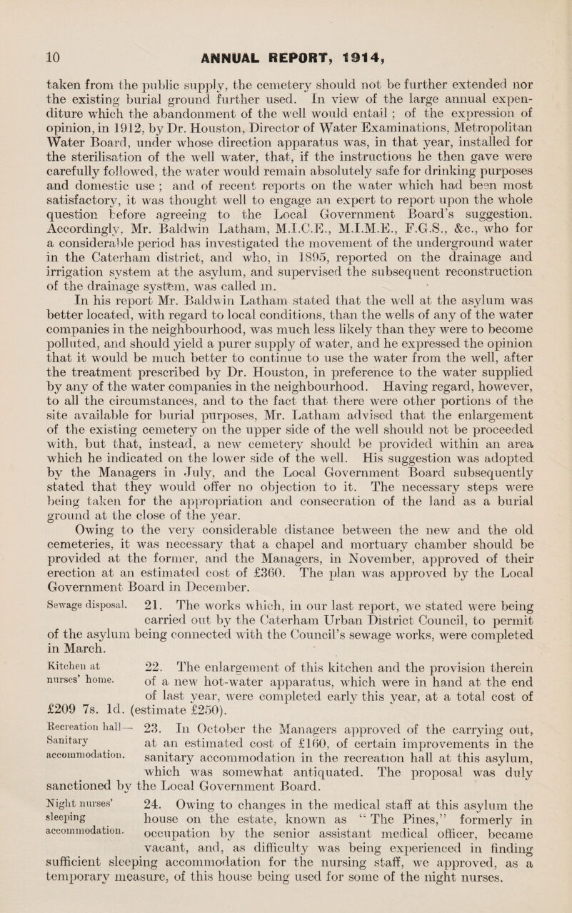 taken from the public supply, the cemetery should not be further extended nor the existing burial ground further used. In view of the large annual expen¬ diture which the abandonment of the well would entail ; of the expression of opinion, in 1912, by Dr. Houston, Director of Water Examinations, Metropolitan Water Board, under whose direction apparatus was, in that year, installed for the sterilisation of the well water, that, if the instructions he then gave were carefully followed, the water would remain absolutely safe for drinking purposes and domestic use ; and of recent reports on the water which had been most satisfactory, it was thought well to engage an expert to report upon the whole question before agreeing to the Local Government Board’s suggestion. Accordingly, Mr. Baldwin Latham, M.I.C.E., M.I.M.E., F.G.S., &c., who for a considerable period has investigated the movement of the underground water in the Caterham district, and who, in 1895, reported on the drainage and irrigation system at the asylum, and supervised the subsequent reconstruction of the drainage system, was called in. In his report Mr. Baldwin Latham stated that the well at the asylum was better located, with regard to local conditions, than the wells of any of the water companies in the neighbourhood, w~as much less likely than they were to become polluted, and should yield a purer supply of w~ater, and he expressed the opinion that it would be much better to continue to use the water from the well, after the treatment prescribed by Dr. Houston, in preference to the water supplied by any of the water companies in the neighbourhood. Having regard, however, to all the circumstances, and to the fact that there were other portions of the site available for burial purposes, Mr. Latham advised that the enlargement of the existing cemetery on the upper side of the well should not be proceeded with, but that, instead, a new cemetery should be provided within an area which he indicated on the lower side of the well. His suggestion was adopted by the Managers in July, and the Local Government Board subsequently stated that they would offer no objection to it. The necessary steps wrere being taken for the appropriation and consecration of the land as a burial ground at the close of the year. Owing to the very considerable distance between the new and the old cemeteries, it was necessary that a chapel and. mortuary chamber should be provided at the former, and the Managers, in November, approved of their erection at an estimated cost of £360. The plan was approved by the Local Government Board in December. Sewage disposal. 21. The works which, in our last report, we stated were being carried out by the Caterham Urban District Council, to permit of the asylum being connected with the Council’s sewage works, were completed in March. Kitchen at 22. The enlargement of this kitchen and the provision therein nurses’ home. Gf a new hot-water apparatus, which were in hand at the end of last year, were completed early this year, at a total cost of £209 7s. Id. (estimate £250). Recreation hall— 23. In October the Managers approved of the carrying out, Sanitary at an estimated cost of £160, of certain improvements in the accommodation. sanitary accommodation in the recreation hall at this asylum, which was somewhat antiquated. The proposal was duly sanctioned by the Local Government Board. «/ Night nurses’ 24. Owing to changes in the medical staff at this asylum the sleeping house on the estate, known as The Pines,” formerly in accommodation. occupation bv the senior assistant medical officer, became vacant, and, as difficulty was being experienced in finding sufficient sleeping accommodation for the nursing staff, we approved, as a temporary measure, of this house being used for some of the night nurses.