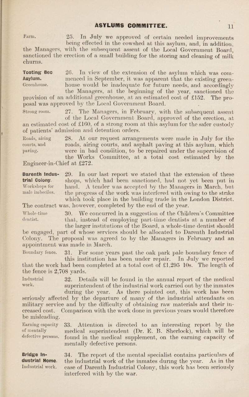 l’arm- 25. In July we approved of certain needed improvements being effected in the cowshed at this asylum, and, in addition, the Managers, with the subsequent assent of the Local Government Board, sanctioned the erection of a small building for the storing and cleaning of milk churns. Tooting1 Beo 20. In view of the extension of the asvlum which was com- Asylum. menced in September, it was apparent that the existing green- Greenhouse. house would be inadequate for future needs, and accordingly the Managers, at the beginning of the year, sanctioned the provision of an additional greenhouse, at an estimated cost of £152. The pro¬ posal was approved by the Local Government Board. Strong room. 27. The Managers, in February, with the subsequent assent of the Local Government Board, approved of the erection, at an estimated cost of £160, of a strong room at this asylum for the safer custody of patients’ admission and detention orders. Roads, airing 28. At our request arrangements were made in July for the courts, and roads, airing courts, and asphalt paving at this asylum, which paving. were in bad condition, to be repaired under the supervision of the Works Committee, at a total cost estimated by the Engineer-in-Chief at £272. Darenth Indus- 29. In our last report we stated that the extension of these trial Colony. shops, which had been sanctioned, had not yet been put in Workshops for hand. A tender was accepted by the Managers in March, but male imbeciles. the progress of the work was interfered with owing to the strike which took place in the building trade in the London District. The contract was, however, completed by the end of the year. Whole-time 30. We concurred in a suggestion of the Children’s Committee dentist. that, instead of employing part-time dentists at a number of the larger institutions of the Board, a whole-time dentist should be engaged, part of whose services should be allocated to Darenth Industrial Colony. The proposal was agreed to by the Managers in February and an appointment was made in March. Boundary fence. 31. For some years past the oak park pale boundary fence of this institution has been under repair. In July we reported that the work had been completed at a total cost of £1,295 10s. The length of the fence is 2,708 vards. Industrial 32. Details will be found in the annual report of the medical WOi'L superintendent of the industrial work carried out by the inmates during the year. As there pointed out, this work has been seriously affected by the departure of many of the industrial attendants on military service and by the difficulty of obtaining raw materials and their in¬ creased cost. Comparison with the work done in previous years would therefore be misleading. Earning capacity 33. Attention is directed to an interesting report by the of mentally medical superintendent (Dr. E. B. Sherlock), which will be defective persons, found in the medical supplement, on the earning capacity of mentally defective persons. Bridge in¬ dustrial Home. Industrial work. 34. The report of the mental specialist contains particulars of the industrial work of the inmates during the year. As in the case of Darenth Industrial Colonv, this work has been seriouslv interfered with by the war.