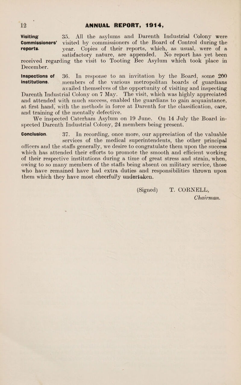 Visiting- 35. All the asylums and Darenth Industrial Colony were Commissioners’ visited by commissioners of the Board of Control during the reports. year. Copies of their reports, which, as usual, were of a satisfactory nature, are appended. No report has yet been received regarding the visit to Tooting Bee Asylum which took place in December. Inspections of 36. In response to an invitation by the Board, some 200 institutions. members of the various metropolitan boards of guardians availed themselves of the opportunity of visiting and inspecting Darenth Industrial Colony on 7 Ma}^. The visit, which wras highly appreciated and attended with much success, enabled the guardians to gain acquaintance, at first hand, with the methods in force at Darenth for the classification, care, and training of the mentally defective. We inspected Caterham Asylum on 19 June. On 14 July the Board in¬ spected Darenth Industrial Colony, 24 members being present. Conclusion. 37. In recording, once more, our appreciation of the valuable services of the medical superintendents, the other principal officers and the staffs generally, wre desire to congratulate them upon the success which has attended their efforts to promote the smooth and efficient working of their respective institutions during a time of great stress and strain, when, owing to so many members of the staffs being absent on military service, those who have remained have had extra duties and responsibilities thrown upon them which they have most cheerfully undertaken. (Signed) T. CORNELL, Chairman.