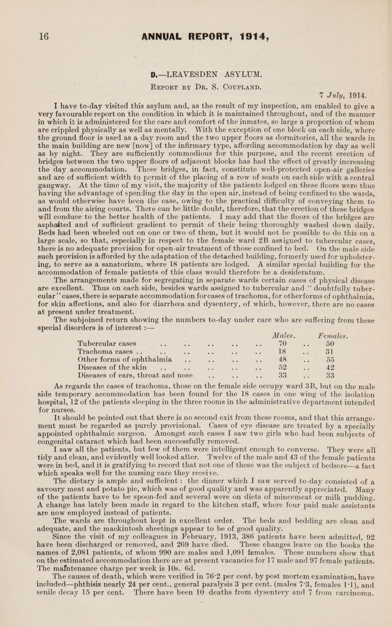 D.—LEAVESDEN ASYLUM. Report by Dr. S. Coupland. 7 July, 1914. I have to-day visited this asylum and, as the result of my inspection, am enabled to give a very favourable report on the condition in which it is maintained throughout, and of the manner in which it is administered for the care and comfort of the inmates, so large a proportion of whom are crippled physically as well as mentally. With the exception of one block on each side, where the ground floor is used as a day room and the two upper floors as dormitories, all the wards in the main building are new [now] of the infirmary type, affording accommodation by day as well as by night. They are sufficiently commodious for this purpose, and the recent erection of bridges between the two upper floors of adjacent blocks has had the effect of greatly increasing the day accommodation. These bridges, in fact, constitute well-protected open-air galleries and are of sufficient width to permit of the placing of a row of seats on each side with a central gangway. At the time of my visit, the majority of the patients lodged on these floors were thus having the advantage of spending the day in the open air, instead of being confined to the wards, as would otherwise have been the case, owing to the practical difficulty of conveying them to and from the airing courts. There can be little doubt, therefore, that the erection of these bridges will conduce to the better health of the patients. I may add that the floors of the bridges are asphalted and of sufficient gradient to permit of their being thoroughly washed down daily. Beds had been wheeled out on one or two of them, but it would not be possible to do this on a large scale, so that, especially in respect to the female ward 2B assigned to tubercular cases, there is no adequate provision for open-air treatment of those confined to bed. On the male side such provision is afforded by the adaptation of the detached building, formerly used for upholster¬ ing, to serve as a sanatorium, where 18 patients are lodged. A similar special building for the accommodation of female patients of this class would therefore be a desideratum. The arrangements made for segregating in separate wards certain cases of physical disease are excellent. Thus on each side, besides wards assigned to tubercular and “ doubtfully tuber¬ cular” cases, there is separate accommodation for cases of trachoma, for other forms of ophthalmia, for skin affections, and also for diarrhoea and dysentery, of which, however, there are no cases at present under treatment. The subjoined return showing the numbers to-day under care who are suffering from these special disorders is of interest :— Tubercular cases Trachoma cases .. Other forms of ophthalmia Diseases of the skin Diseases of ears, throat and nose Males. Females. 70 50 18 31 48 55 52 42 33 33 As regards the cases of trachoma, those on the female side occupy ward 3B, but on the male side temporary accommodation has been found for the 18 cases in one wing of the isolation hospital, 12 of the patients sleeping in the three rooms in the administrative department intended for nurses. It should be pointed out that there is no second exit from these rooms, and that this arrange¬ ment must be regarded as purely provisional. Cases of eye disease are treated by a specially appointed ophthalmic surgeon. Amongst such cases I saw two girls who had been subjects of congenital cataract which had been successfully removed. I saw all the patients, but few of them were intelligent enough to converse. They were all tidy and clean, and evidently well looked after. Twelve of the male and 43 of the female patients were in bed, and it is gratifjdng to record that not one of these was the subject of bedsore—a fact which speaks well for the nursing care they receive. The dietary is ample and sufficient: the dinner which I saw served to-day consisted of a savoury meat and potato pie, which was of good quality and was apparently appreciated. Many of the patients have to be spoon-fed and several were on diets of mincemeat or milk pudding. A change has lately been made in regard to the kitchen staff, where four paid male assistants are now employed instead of patients. The wards are throughout kept in excellent order. The beds and bedding are clean and adequate, and the mackintosh sheetings appear to be of good quality. Since the visit of my colleagues in February, 1913, 386 patients have been admitted, 92 have been discharged or removed, and 269 have died. These changes leave on the books the names of 2,081 patients, of whom 990 are males and 1,091 females. These numbers show that on the estimated accommodation there are at present vacancies for 17 male and 97 female patients. The mafntenance charge per week is 10s. 6d. The causes of death, which were verified in 76'2 per cent, by post mortem examination, have included—phthisis nearly 24 per cent., general paralysis 3 per cent, (males 7‘3, females IT), and senile decay 15 per cent. There have been 10 deaths from dysentery and 7 from carcinoma.