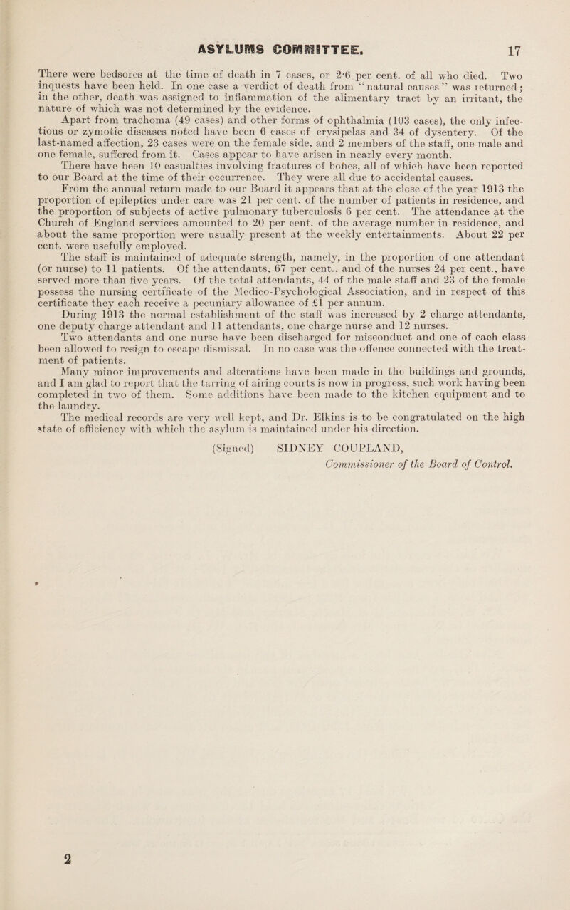 There were bedsores at the time of death in 7 cases, or 2-6 per cent, of all who died. Two inquests have been held. In one case a verdict of death from “natural causes” was returned; in the other, death was assigned to inflammation of the alimentary tract by an irritant, the nature of which was not determined by the evidence. Apart from trachoma (49 cases) and other forms of ophthalmia (103 cases), the only infec¬ tious or zymotic diseases noted have been 6 cases of erysipelas and 34 of dysentery. Of the last-named affection, 23 cases were on the female side, and 2 members of the staff, one male and one female, suffered from it. Cases appear to have arisen in nearly every month. There have been 10 casualties involving fractures of bones, all of which have been reported to our Board at the time of their occurrence. They were all due to accidental causes. From the annual return made to our Board it appears that at the close of the year 1913 the proportion of epileptics under care was 21 per cent, of the number of patients in residence, and the proportion of subjects of active pulmonary tuberculosis 6 per cent. The attendance at the Church of England services amounted to 20 per cent, of the average number in residence, and about the same proportion were usually present at the weekly entertainments. About 22 per cent, were usefully employed. The staff is maintained of adequate strength, namely, in the proportion of one attendant (or nurse) to 11 patients. Of the attendants, 67 per cent., and of the nurses 24 per cent., have served more than five years. Of the total attendants, 44 of the male staff and 23 of the female possess the nursing certificate of the Medico-Psychological Association, and in respect of this certificate they each receive a pecuniary allowance of £1 per annum. During 1913 the normal establishment of the staff was increased by 2 charge attendants, one deput}^ charge attendant and 11 attendants, one charge nurse and 12 nurses. Two attendants and one nurse have been discharged for misconduct and one of each class been allowed to resign to escape dismissal. In no case was the offence connected with the treat¬ ment of patients. Many minor improvements and alterations have been made in the buildings and grounds, and I am glad to report that the tarring of airing courts is now in progress, such work having been completed in two of them. Some additions have been made to the kitchen equipment and to the laundry. The medical records are very well kept, and Dr. Elkins is to be congratulated on the high state of efficiency with which the asylum is maintained under his direction. (Signed) SIDNEY COUPLAND, Cpmmissioner of the Board of Control. 2
