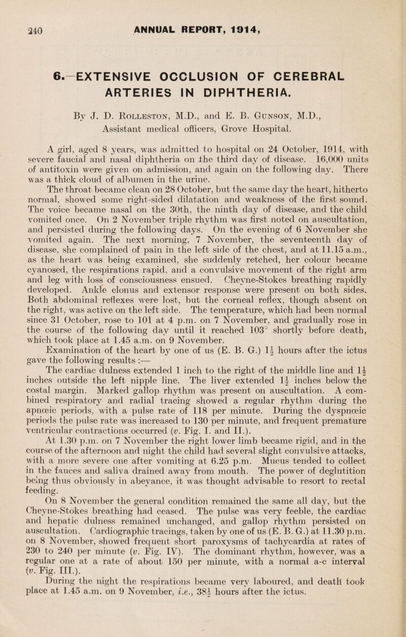 6.—EXTENSIVE OCCLUSION OF CEREBRAL ARTERIES IN DIPHTHERIA. By J. D. Rolleston, M.D., and E. B. Gunson, M.D., Assistant medical officers, Grove Hospital. A girl, aged 8 years, was admitted to hospital on 24 October, 1914, with severe faucial and nasal diphtheria on the third day of disease. 16,000 units of antitoxin were given on admission, and again on the following day. There was a thick cloud of albumen in the urine. The throat became clean on 28 October, but the same da}^ the heart, hitherto normal, showed some right-sided dilatation and weakness of the first sound. The voice became nasal on the 30th, the ninth day of disease, and the child vomited once. On 2 November triple rhythm was first noted on auscultation, and persisted during the following days. On the evening of 6 November she vomited again. The next morning, 7 November, the seventeenth day of disease, she complained of pain in the left side of the chest, and at 11.15 a.m., as the heart was being examined, she suddenly retched, her colour became cyanosed, the respirations rapid, and a convulsive movement of the right arm and leg with loss of consciousness ensued. Chevne-Stokes breathing rapidly developed. Ankle clonus and extensor response were present on both sides. Both abdominal reflexes were lost, but the corneal reflex, though absent on the right, was active on the left side. The temperature, which had been normal since 31 October, rose to 101 at 4 p.m. on 7 November, and gradually rose in the course of the following day until it reached 103° shortly before death, which took place at 1.45 a.m. on 9 November. Examination of the heart by one of us (E. B. G.) 1J hours after the ictus gave the following results :— The cardiac dulness extended 1 inch to the right of the middle line and 14 inches outside the left nipple line. The liver extended 1J inches below the costal margin. Marked gallop rhythm was present on auscultation. A com¬ bined respiratory and radial tracing showed a regular rhythm during the apnoeic periods, with a pulse rate of 118 per minute. During the dyspnceic periods the pulse rate was increased to 130 per minute, and frequent premature ventricular contractions occurred (v. Fig. I. and II.). At 1.30 p.m. on 7 November the right lower limb became rigid, and in the course of the afternoon and night the child had several slight convulsive attacks, with a more severe one after vomiting at 6.25 p.m. Mucus tended to collect in the fauces and saliva drained away from mouth. The power of deglutition being thus obviously in abeyance, it was thought advisable to resort to rectal feeding. On 8 November the general condition remained the same all day, but the Cheyne-Stokes breathing had ceased. The pulse was very feeble, the cardiac and hepatic dulness remained unchanged, and gallop rhythm persisted on auscultation. Cardiographic tracings, taken by one of us (E. B. G.) at 11.30 p.m. on 8 November, showed frequent short paroxysms of tachycardia at rates of 230 to 240 per minute (v. Fig. IV). The dominant rhythm, however, was a regular one at a rate of about 150 per minute, with a normal a-c interval (v. Fig. III.). During the night the respirations became very laboured, and death took place at 1.45 a.m. on 9 November, i.e., 381, hours after, the ictus.