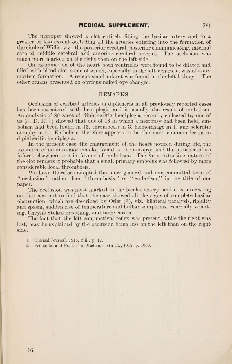 The necropsy showed a clot entirely filling the basilar artery and to a greater or less extent occluding all the arteries entering into the formation of the circle of Willis, viz., the posterior cerebral, posterior communicating, internal carotid, middle cerebral and anterior cerebral arteries. The occlusion was much more marked on the right than on the left side. On examination of the heart both ventricles were found to be dilated and fdled with blood-clot, some of which, especially in the left ventricle, was of ante¬ mortem formation. A recent small infarct was found in the left kidney. The other organs presented no obvious naked-eye changes. REMARKS. Occlusion of cerebral arteries in diphtheria in all previously reported cases has been associated with hemiplegia and is usually the result of embolism. An analysis of 80 cases of diphtheritic hemiplegia recently collected by one of us (J. D. R. 1) showed that out of 18 in which a necropsy had been held, em¬ bolism had been found in 13, thrombosis in 3, haemorrhage in 1, and sclerotic atrophy in 1. Embolism therefore appears to be the most common lesion in diphtheritic hemiplegia. In the present case, the enlargement of the heart noticed during life, the existence of an ante-mortem clot found at the autopsy, and the presence of an infarct elsewhere are in favour of embolism. The ^ery extensive nature of the clot renders it probable that a small primary embolus was followed by more considerable local thrombosis. We have therefore adopted the more general and non-committal term of ‘£ occlusion,55 rather than “ thrombosis 55 or “ embolism,55 in the title of our paper. The occlusion was most marked in the basilar artery, and it is interesting on that account to find that the case showed all the signs of complete basilar obstruction, which are described by Osier (2), viz., bilateral paralysis, rigidity and spasm, sudden rise of temperature and bulbar symptoms, especially vomit¬ ing, Cheyne-Stokes breathing, and tachycardia. The fact that the left conjunctival reflex was present, while the right was lost, may be explained by the occlusion being less on the left than on the right side. 1. Clinical Journal, 1913, xlii., p. 12. 2. Principles and Practice of Medicine, 8th ed., 1912, p. 1000. 16