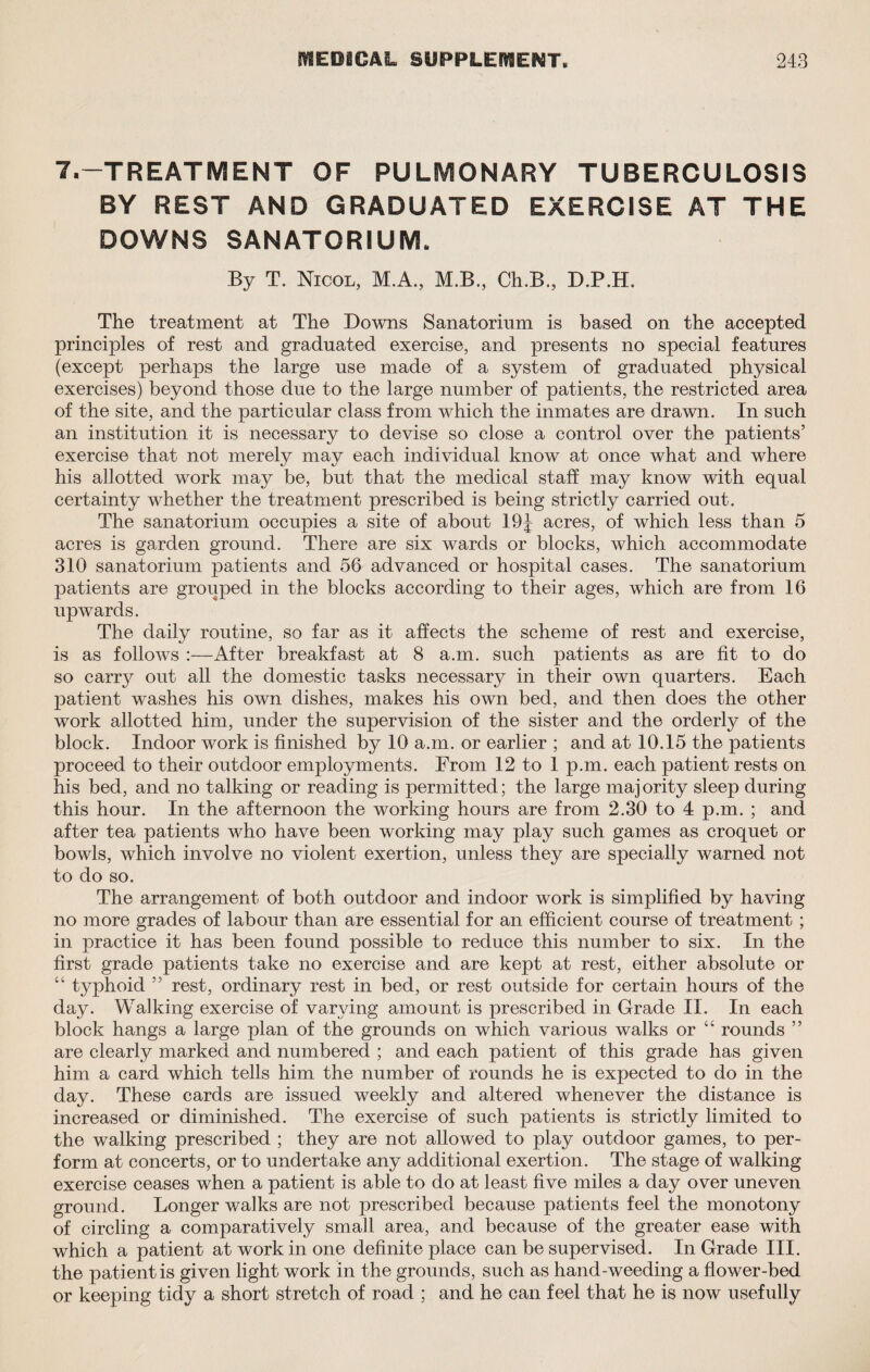 7,-TREATMENT OF PULMONARY TUBERCULOSIS BY REST AND GRADUATED EXERCISE AT THE DOWNS SANATORIUM. By T. Nicol, M.A., M.B., Ch.B., D.P.H. The treatment at The Downs Sanatorium is based on the accepted principles of rest and graduated exercise, and presents no special features (except perhaps the large use made of a system of graduated physical exercises) beyond those due to the large number of patients, the restricted area of the site, and the particular class from which the inmates are drawn. In such an institution it is necessary to devise so close a control over the patients’ exercise that not merely may each individual know at once what and where his allotted work may be, but that the medical staff may know with equal certainty whether the treatment prescribed is being strictly carried out. The sanatorium occupies a site of about 19J acres, of which less than 5 acres is garden ground. There are six wards or blocks, which accommodate 310 sanatorium patients and 56 advanced or hospital cases. The sanatorium patients are grouped in the blocks according to their ages, which are from 16 upwards. The daily routine, so far as it affects the scheme of rest and exercise, is as follows :—After breakfast at 8 a.m. such patients as are fit to do so carry out all the domestic tasks necessary in their own quarters. Each patient washes his own dishes, makes his own bed, and then does the other work allotted him, under the supervision of the sister and the orderly of the block. Indoor work is finished by 10 a.m. or earlier ; and at 10.15 the patients proceed to their outdoor employments. From 12 to 1 p.m. each patient rests on his bed, and no talking or reading is permitted; the large majority sleep during this hour. In the afternoon the working hours are from 2.30 to 4 p.m. ; and after tea patients who have been working may play such games as croquet or bowls, which involve no violent exertion, unless they are specially warned not to do so. The arrangement of both outdoor and indoor work is simplified by having no more grades of labour than are essential for an efficient course of treatment ; in practice it has been found possible to reduce this number to six. In the first grade patients take no exercise and are kept at rest, either absolute or “ typhoid ” rest, ordinary rest in bed, or rest outside for certain hours of the day. Walking exercise of varying amount is prescribed in Grade II. In each block hangs a large plan of the grounds on which various walks or “ rounds ” are clearly marked and numbered ; and each patient of this grade has given him a card which tells him the number of rounds he is expected to do in the day. These cards are issued weekly and altered whenever the distance is increased or diminished. The exercise of such patients is strictly limited to the walking prescribed ; they are not allowed to play outdoor games, to per¬ form at concerts, or to undertake any additional exertion. The stage of walking exercise ceases when a patient is able to do at least five miles a day over uneven ground. Longer walks are not prescribed because patients feel the monotony of circling a comparatively small area, and because of the greater ease with which a patient at work in one definite place can be supervised. In Grade III. the patient is given light work in the grounds, such as hand-weeding a flower-bed or keeping tidy a short stretch of road ; and he can feel that he is now usefully