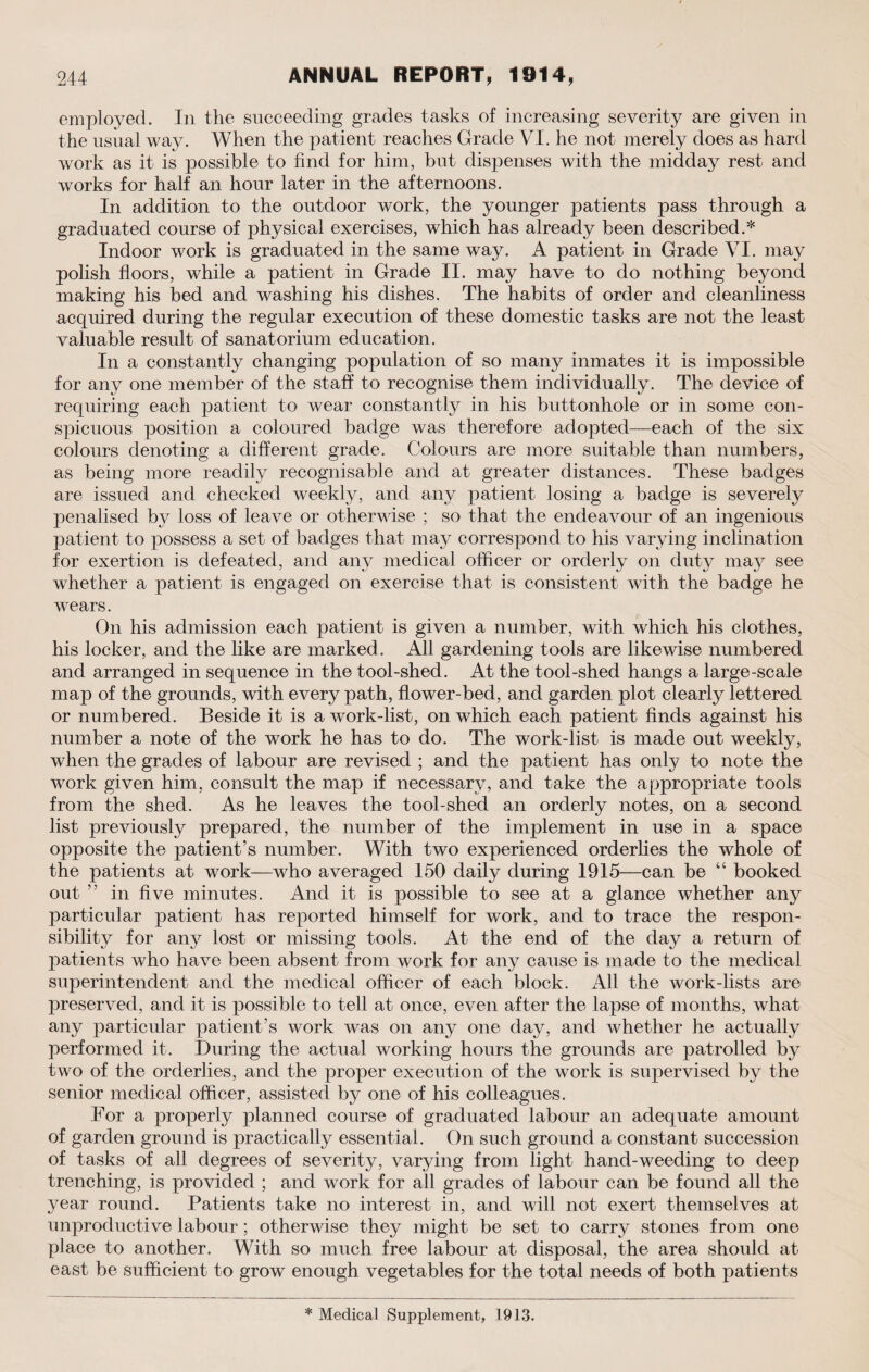 employed. In the succeeding grades tasks of increasing severity are given in the usual way. When the patient reaches Grade VI. he not merely does as hard work as it is possible to find for him, but dispenses with the midday rest and works for half an hour later in the afternoons. In addition to the outdoor work, the younger patients pass through a graduated course of physical exercises, which has already been described.* Indoor work is graduated in the same way. A patient in Grade VI. may polish floors, while a patient in Grade II. may have to do nothing beyond making his bed and washing his dishes. The habits of order and cleanliness acquired during the regular execution of these domestic tasks are not the least valuable result of sanatorium education. In a constantly changing population of so many inmates it is impossible for any one member of the staff to recognise them individually. The device of requiring each patient to wear constantly in his buttonhole or in some con¬ spicuous position a coloured badge was therefore adopted—each of the six colours denoting a different grade. Colours are more suitable than numbers, as being more readily recognisable and at greater distances. These badges are issued and checked weekly, and any patient losing a badge is severely penalised by loss of leave or otherwise ; so that the endeavour of an ingenious patient to possess a set of badges that may correspond to his varying inclination for exertion is defeated, and any medical officer or orderly on dutj^ may see whether a patient is engaged on exercise that is consistent with the badge he wears. On his admission each patient is given a number, with which his clothes, his locker, and the like are marked. All gardening tools are likewise numbered and arranged in sequence in the tool-shed. At the tool-shed hangs a large-scale map of the grounds, with every path, flower-bed, and garden plot clearly lettered or numbered. Beside it is a work-list, on which each patient finds against his number a note of the work he has to do. The work-list is made out weekly, when the grades of labour are revised ; and the patient has only to note the work given him, consult the map if necessary, and take the appropriate tools from the shed. As he leaves the tool-shed an orderly notes, on a second list previously prepared, the number of the implement in use in a space opposite the patient’s number. With two experienced orderlies the whole of the patients at work—who averaged 150 daily during 1915—can be “ booked out ” in five minutes. And it is possible to see at a glance whether any particular patient has reported himself for work, and to trace the respon¬ sibility for any lost or missing tools. At the end of the day a return of patients who have been absent from work for any cause is made to the medical superintendent and the medical officer of each block. All the work-lists are preserved, and it is possible to tell at once, even after the lapse of months, what any particular patient’s work was on any one day, and whether he actually performed it. During the actual working hours the grounds are patrolled by two of the orderlies, and the proper execution of the work is supervised by the senior medical officer, assisted by one of his colleagues. For a properly planned course of graduated labour an adequate amount of garden ground is practically essential. On such ground a constant succession of tasks of all degrees of severity, varying from light hand-weeding to deep trenching, is provided ; and work for all grades of labour can be found all the year round. Patients take no interest in, and will not exert themselves at unproductive labour; otherwise they might be set to carry stones from one place to another. With so much free labour at disposal, the area should at east be sufficient to grow enough vegetables for the total needs of both patients * Medical Supplement, 1913.