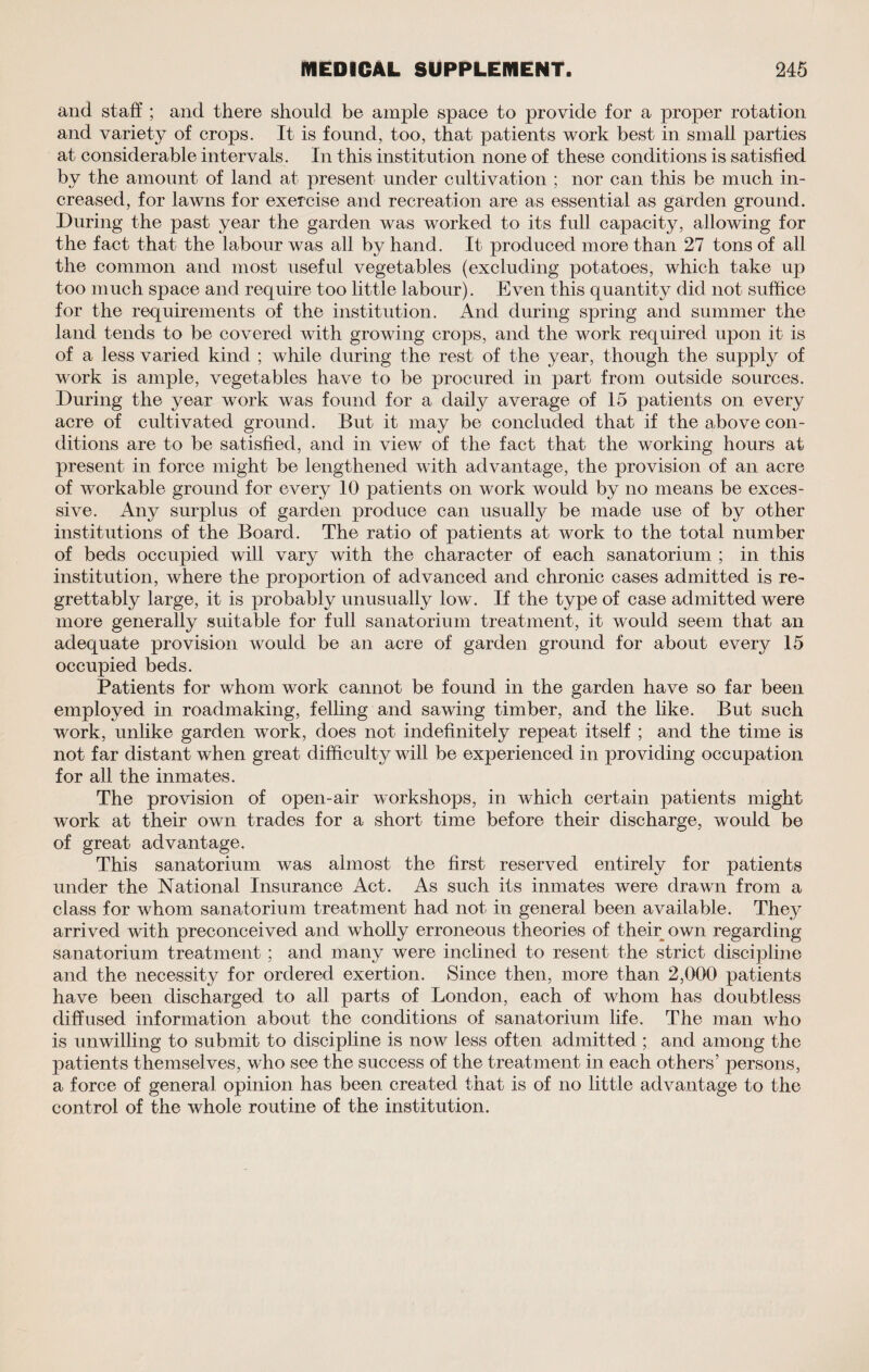 and staff ; and there should be ample space to provide for a proper rotation and variety of crops. It is found, too, that patients work best in small parties at considerable intervals. In this institution none of these conditions is satisfied by the amount of land at present under cultivation ; nor can this be much in¬ creased, for lawns for exercise and recreation are as essential as garden ground. During the past year the garden was worked to its full capacity, allowing for the fact that the labour was all by hand. It produced more than 27 tons of all the common and most useful vegetables (excluding potatoes, which take up too much space and require too little labour). Even this quantity did not suffice for the requirements of the institution. And during spring and summer the land tends to be covered Avith growing crops, and the work required upon it is of a less varied kind ; while during the rest of the year, though the supply of work is ample, vegetables have to be procured in part from outside sources. During the year work was found for a daily average of 15 patients on every acre of cultivated ground. But it may be concluded that if the above con¬ ditions are to be satisfied, and in view of the fact that the working hours at present in force might be lengthened with advantage, the provision of an acre of workable ground for every 10 patients on work would by no means be exces¬ sive. Any surplus of garden produce can usually be made use of by other institutions of the Board. The ratio of patients at work to the total number of beds occupied will vary with the character of each sanatorium ; in this institution, Avhere the proportion of advanced and chronic cases admitted is re¬ grettably large, it is probably unusually low . If the type of case admitted Avere more generally suitable for full sanatorium treatment, it would seem that an adequate provision would be an acre of garden ground for about every 15 occupied beds. Patients for whom work cannot be found in the garden have so far been employed in roadmaking, felling and sawing timber, and the like. But such work, unlike garden work, does not indefinitely repeat itself ; and the time is not far distant when great difficulty will be experienced in providing occupation for all the inmates. The proAdsion of open-air workshops, in which certain patients might work at their own trades for a short time before their discharge, would be of great advantage. This sanatorium was almost the first reserved entirely for patients under the National Insurance Act. As such its inmates were drawn from a class for whom sanatorium treatment had not in general been available. They arrived with preconceived and wholly erroneous theories of their own regarding sanatorium treatment ; and many were inclined to resent the strict discipline and the necessity for ordered exertion. Since then, more than 2,000 patients have been discharged to all parts of London, each of whom has doubtless diffused information about the conditions of sanatorium life. The man who is unwilling to submit to discipline is now less often admitted ; and among the patients themselves, who see the success of the treatment in each others’ persons, a force of general opinion has been created that is of no little advantage to the control of the whole routine of the institution.