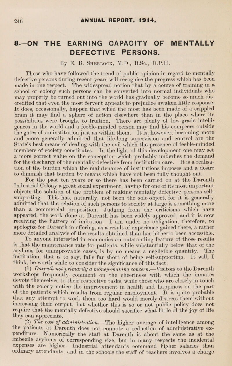 8.-0N THE EARNING CAPACITY OF MENTALLY DEFECTIVE PERSONS. By E. B. Sherlock, M.D., B.Sc., D.P.H. Those who have followed the trend of public opinion in regard to mentally defective persons during recent years will recognise the progress which has been made in one respect. The widespread notion that by a course of training in a school or colony such persons can be converted into normal individuals who may properly be turned out into the world has gradually become so much dis¬ credited that even the most fervent appeals to prejudice awaken little response. It does, occasionally, happen that when the most has been made of a crippled brain it may find a sphere of action elsewhere than in the place where its possibilities were brought to fruition. There are plenty of low-grade intelli¬ gences in the world and a feeble-minded person may find his compeers outside the gates of an institution just as within them. It is, however, becoming more and more generally admitted that life-long supervision and control are the State’s best means of dealing with the evil which the presence of feeble-minded members of society constitutes. In the light of this development one may set a more correct value on the conception which probably underlies the demand for the discharge of the mentally defective from institution care. It is a realisa¬ tion of the burden which the maintenance of institutions imposes and a desire to diminish that burden by means which have not been fully thought out. For the past ten years or so there has been carried on at the Darenth Industrial Colony a great social experiment, having for one of its most important objects the solution of the problem of making mentally defective persons self- supporting. This has, naturally, not been the sole object, for it is generally admitted that the relation of such persons to society at large is something more than a commercial proposition. Judging from the criticisms which have appeared, the work done at Darenth has been widely approved, and it is now receiving the flattery of imitation. I am under no obligation, therefore, to apologize for Darenth in offering, as a result of experience gained there, a rather more detailed analysis of the results obtained than has hitherto been accessible. To anyone interested in economics an outstanding feature of those results is that the maintenance rate for patients, while substantially below that of the asylums for unimprovable cases, is by no means a negligible quantity. The institution, that is to say, falls far short of being self-supporting. It will, I think, be worth while to consider the significance of this fact. (1) Darenth not 'primarily a money-making concern.—Visitors to the Darenth workshops frequently comment on the cheeriness with which the inmates devote themselves to their respective tasks, while those who are closely in touch with the colony notice the improvement in health and happiness on the part of the patients which results from regular employment. It is quite probable that any attempt to work them too hard would merely distress them without increasing their output, but whether this is so or not public policy does not require that the mentally defective should sacrifice what little of the joy of life they can appreciate. (2) The cost of administration.—The higher average of intelligence among the patients at Darenth does not connote a reduction of administrative ex¬ penditure. Numerically the staff at Darenth is about the same as at the imbecile asylums of corresponding size, but in many respects the incidental expenses are higher. Industrial attendants command higher salaries than ordinary attendants, and in the schools the staff of teachers involves a charge