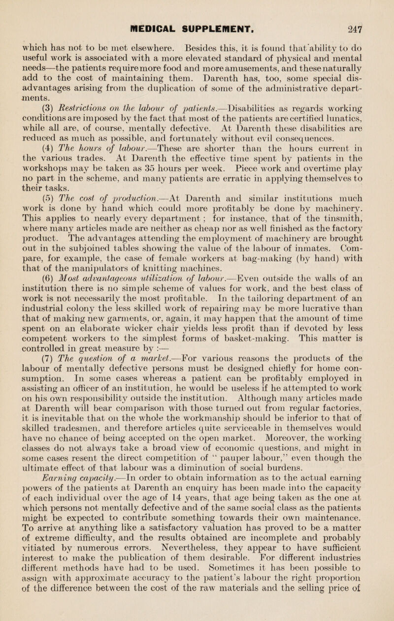 which has not to be met elsewhere. Besides this, it is found that ability to do useful work is associated with a more elevated standard of physical and mental needs—the patients require more food and more amusements, and these naturally add to the cost of maintaining them. Darenth has, too, some special dis¬ advantages arising from the duplication of some of the administrative depart¬ ments. (3) Restrictions on the labour of patients.-—Disabilities as regards working conditions are imposed by the fact that most of the patients are certified lunatics, while all are, of course, mentally defective. At Darenth these disabilities are reduced as much as possible, and fortunately without evil consequences. (4) The hours of labour.—These are shorter than the hours current in the various trades. At Darenth the effective time spent by patients in the workshops may be taken as 35 hours per week. Piece work and overtime play no part in the scheme, and many patients are erratic in applying themselves to their tasks. (5) The cost of production.—At Darenth and similar institutions much work is done by hand which could more profitably be done by machinery. This applies to nearly every department ; for instance, that of the tinsmith, where many articles made are neither as cheap nor as well finished as the factory product. The advantages attending the employment of machinery are brought out in the subjoined tables showing the value of the labour of inmates. Com¬ pare, for example, the case of female workers at bag-making (by hand) with that of the manipulators of knitting machines. (6) Most advantageous utilization of labour.—Even outside the walls of an institution there is no simple scheme of values for work, and the best class of work is not necessarily the most profitable. In the tailoring department of an industrial colony the less skilled work of repairing may be more lucrative than that of making new garments, or, again, it may happen that the amount of time spent on an elaborate wicker chair yields less profit than if devoted by less competent workers to the simplest forms of basket-making. This matter is controlled in great measure by :— (7) The question of a market.—For various reasons the products of the labour of mentally defective persons must be designed chiefly for home con¬ sumption. In some cases whereas a patient can be profitably employed in assisting an officer of an institution, he would be useless if he attempted to work on his own responsibility outside the institution. Although many articles made at Darenth will bear comparison with those turned out from regular factories, it is inevitable that on the whole the workmanship should be inferior to that of skilled tradesmen, and therefore articles quite serviceable in themselves would have no chance of being accepted on the open market. Moreover, the working classes do not always take a broad view of economic questions, and might in some cases resent the direct competition of “ pauper labour,” even though the ultimate effect of that labour was a diminution of social burdens. Earning capacity.—In order to obtain information as to the actual earning powers of the patients at Darenth an enquiry has been made into the capacity of each individual over the age of 14 years, that age being taken as the one at which persons not mentally defective and of the same social class as the patients might be expected to contribute something towards their own maintenance. To arrive at anything like a satisfactory valuation has proved to be a matter of extreme difficulty, and the results obtained are incomplete and probably vitiated by numerous errors. Nevertheless, they appear to have sufficient interest to make the publication of them desirable. For different industries different methods have had to be used. Sometimes it has been possible to assign with approximate accuracy to the patient’s labour the right proportion of the difference between the cost of the raw materials and the selling price of