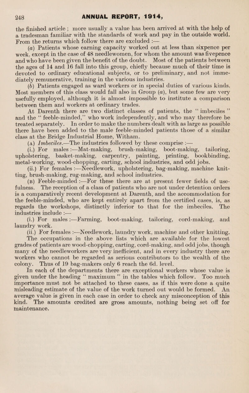 the finished article ; more usually a value has been arrived at with the help of a tradesman familiar with the standards of work and pay in the outside world. From the returns which follow there are excluded :— (a) Patients whose earning capacity worked out at less than sixpence per week, except in the case of 48 needlewomen, for whom the amount was fivepence and who ha ve been given the benefit of the doubt. Most of the patients between the ages of 14 and 16 fall into this group, chiefly because much of their time is devoted to ordinary educational subjects, or to preliminary, and not imme¬ diately remunerative, training in the various industries. (b) Patients engaged as ward workers or in special duties of various kinds. Most members of this class would fall also in Group (a), but some few are very usefully employed, although it is almost impossible to institute a comparison between them and workers at ordinary trades. At Darenth there are two distinct classes of patients, the “ imbeciles ” and the “ feeble-minded,” who work independently, and who may therefore be treated separately. In order to make the numbers dealt with as large as possible there have been added to the male feeble-minded patients those of a similar class at the Bridge Industrial Home, Witham. (a) Imbeciles.—The industries followed by these comprise :— (i.) For males Mat-making, brush-making, boot-making, tailoring, upholstering, basket-making, carpentry, painting, printing, bookbinding, metal-working, wood-chopping, carting, school industries, and odd jobs. (ii.) For females :—Needlework, upholstering, bag-making, machine knit¬ ting, brush-making, rug-making, and school industries. (b) Feeble-minded :—For these there are at present fewer fields of use¬ fulness. The reception of a class of patients who are not under detention orders is a comparatively recent development at Darenth, and the accommodation for the feeble-minded, who are kept entirely apart from the certified cases, is, as regards the workshops, distinctly inferior to that for the imbeciles. The industries include :— (i.) For males—Farming, boot-making, tailoring, cord-making, and laundry work. (ii.) For females Needlework, laundry work, machine and other knitting. The occupations in the above lists which are available for the lowest grades of patients are wood-chopping, carting, cord-making, and odd jobs, though many of the needleworkers are very inefficient, and in every industry there are workers who cannot be regarded as serious contributors to the wealth of the colony. Thus of 19 bag-makers only 6 reach the 6d. level. In each of the departments there are exceptional workers whose value is given under the heading “ maximum ” in the tables which follow. Too much importance must not be attached to these cases, as if this were done a quite misleading estimate of the value of the work turned out would be formed. An average value is given in each case in order to check any misconception of this kind. The amounts credited are gross amounts, nothing being set off for maintenance.