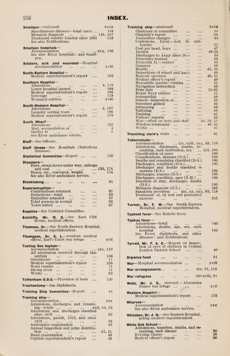 Smallpox—continued. page Miscellaneous diseases—total cases ... 14 9 Mistaken diagnosis . ... 149, 197 Treatment outside London since 1885 149 See also Notifications. Smallpox hospitals— Accommodation ... ... ...xxx, 130 See also .Liver hospitals; and Small¬ pox. Soldiers, sick and wounded—Hospital accommodation ... ... ... xviii South-Eastern Hospital— Medical superintendent’s report ... 182 Southern Hospital— Alterations ... . ... 4, 119 Lower hospital opened ... ... 186 Medical superintendent’s report ... 186 Sewerage ... ... ... ... 119 Wounded soldiers ... ... ... xviii South-Western Hospital— Alterations ... ... ... ... 4, 187 Laundry sorting room ... ... 186 Medical superintendent’s report ... 179 South Wharf— Alterations ... ... ... ... 122 Mud, accumulation of ... ... 4 Shelter D ... ... ... ... 3 See Liver ambulance service. Training ship—continued. page Chairman of committee . 44 Chaplain’s report . ... 50 Committee changes ... 44 Coplestone, Lieut.—lost in sub¬ marine ... ... ... ... 51 Cost per head, boys. 47 Dentist ... ... ... ... 46-50 Discharges to Army since 18/o ... 54 Domestics trained ... ... ... 49 Exmouth II.—cruises ... ... 45 Gunnery ... . ... 48 Health. 45, 49 Inspections of school and band ... 49 Marconi operator ... ... ... 48, 51 Medical officer’s report . 49 Mercantile marine—entries ... ... • 51 Navigation instruction . 49 Prize lists . 55-62 Loyal Navy entries ... ... ... 51 Seamanship . 48 School—inspection of. ... 49 Successes gained . 45 Swimming . 49 Tailoring . 49 Training . 45 Visitors’ reports . ... 45 War—effect on boys and staff 44, 50, 51 Wireless telegraphy ... . 48, 51 Works ... 45 Travelling clerk’s visits ... ... ... 91 Staff—See Officers. Staff illness—See Hospitals (Infectious diseases). Statistical Committee—Leport ... ... 126 Steamers— Fires, steam hours under way, mileage and coal .130, 174 Stores, etc., conveyed, weight ... 174 See also Liver ambulance service. Stocktaking. 91 Superannuation— Contributions returned . 87 Deductions—total ... ... ... 93 Gratuities awarded . 87 Total persons in receipt . 93 Years added. 87 Supplies—See Contract Committee. Sutcliffe, Mr. W. C—See East Cliff House, medical officer. Thomson, Dr.—See North-Eastern Hospital, medical superintendent. Thompson, Dr. C. L— resident medical officer, Earl’s Court war refuge ... xvii Tooting Bee Asylum— Accommodation . ... xxx, 119 All admissions received through this asylum . 156 Greenhouse ... ... ... ... 11 Medical superintendent’s report ... 199 Load repairs ... ... ... ... 11 Strong room ... 11 Works ... ... 82 Tottenham U.D.C.—Provision of beds ... 130 Tracheotomy—See Diphtheria. Tuberculosis— Accommodation ... xix,xxiii, xxx, 83, 118 Admissions, discharges, deaths, re¬ maining, each institution, sex ... 153, 190 Classification of cases ... ... 190 Complications, diseases (D.S.) ... 189 Deaths and remaining classified (D.S.) 190 Discharges, condition (D.S.). 190 Discharges and deaths classified re sputum (D.S.) 190 Discharges, reasons (D.S.) 190 Discharges, condition, ages (N.H.) ... 190 Duration of stay, discharges, deaths (D.S.) 190 Mistaken diagnosis (D.S.) 189 Sanatoria provision ... xix, xx, xxx, 83, 118 Treatment of, by rest and graduated exercise ... ... ... ... 243 Turner, Dr. F. M.—See South-Eastern Hospital, medical superintendent. Typhoid fever—See Enteric fever. Typhus fever— Admissions—total ... ... ... 140 Admissions, deaths, age, sex, each hospital . 195 See Fever, diphtheria, and other diseases: and Notifications. Tyrrell, Mr. F. A. C.—Leport on inspec¬ tion of eyes of children in Central London District School ... ... 40 Urgency fund . 91 War—Hospital accommodation. xviii War arrangements. xix, 91, 118 War refugees xiii-xviii, 91 Wells, Mr. J. E., steward—Alexandra Palace war refuge ... .. xvii Training Ship Committee—Leport ... 44 Training ship— Accommodation... ... ... ... xxx Admissions, discharges, and remain¬ ing—totals ... . xxii, 44, 52 Admissions and discharges classified since 1876 52 Admissions, parish, 1913, and since 1876 . 53 Ambulance examination ... ... 49 Annual inspection and prize distribu¬ tion ... ... ... ... ... 45,51 Band examination ... ... ... 49 Captain superintendent’s report 48 Western Hospital— Medical superintendent’s report ... 178 Wharves— Accommodation ... ... ... xxx See also Liver ambulance service. Whitaker, Dr. J. H.—See Eastern Hospital, acting medico! superintendent. White Oak School— Admissions, transfers, deaths, and re¬ maining, each disease ... ... 38 Evening classes . ... 26 Medical officer’s report ,,, 38