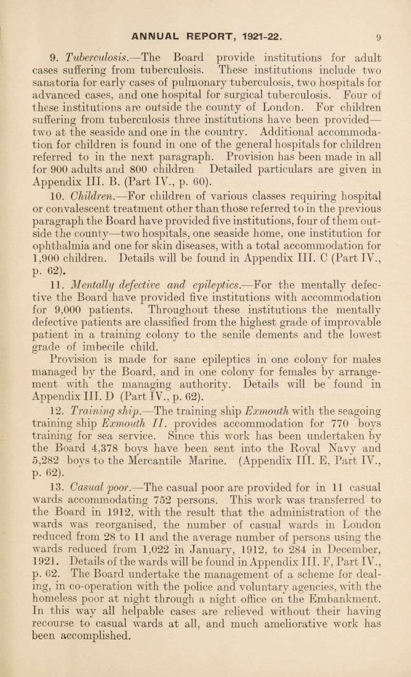 9. Tuberculosis.—The Board provide institutions for adult cases suffering from tuberculosis. These institutions include two sanatoria for early cases of pulmonary tuberculosis, two hospitals for advanced cases, and one hospital for surgical tuberculosis. Four of these institutions are outside the county of London. For children suffering from tuberculosis three institutions have been provided— two at the seaside and one in the country. Additional accommoda¬ tion for children is found in one of the general hospitals for children referred to in the next paragraph. Provision has been made in all for 900 adults and 800 children Detailed particulars are given in Appendix III. B. (Part IV., p. 60). 10. Children.—For children of various classes requiring hospital or convalescent treatment other than those referred to in the previous paragraph the Board have provided five institutions, four of them out¬ side the county—two hospitals, one seaside home, one institution for ophthalmia and one for skin diseases, with a total accommodation for 1,900 children. Details will be found in Appendix III. C (Part IV., p. 62). 11. Mentally defective and epileptics.—For the mentally defec¬ tive the Board have provided five institutions with accommodation for 9,000 patients. Throughout these institutions the mentally defective patients are classified from the highest grade of improvable patient in a training colony to the senile dements and the lowest grade of imbecile child. Provision is made for sane epileptics in one colony for males managed by the Board, and in one colony for females by arrange¬ ment with the managing authority. Details will be found in Appendix III. D (Part IV., p. 62). 12. Training ship.—The training ship Exmouth with the seagoing training ship Exmouth II. provides accommodation for 770 boys training for sea service. Since this work has been undertaken by the Board 4,378 boys have been sent into the Boyal Navy and 5,282 boys to the Mercantile Marine. (Appendix III. E, Part IV., p. 62). 13. Casual poor.—The casual poor are provided for in 11 casual wards accommodating 752 persons. This work was transferred to the Board in 1912, with the result that the administration of the wards was reorganised, the number of casual wards in London reduced from 28 to 11 and the average number of persons using the wards reduced from 1,022 in January, 1912, to 284 in December, 1921. Details of the wards will be found in Appendix III. F, Part IV., p. 62. The Board undertake the management of a scheme for deal¬ ing, in co-operation with the police and voluntary agencies, with the homeless poor at night through a night office on the Embankment. In this way all helpable cases are relieved without their having recourse to casual wards at all, and much ameliorative work has been accomplished.