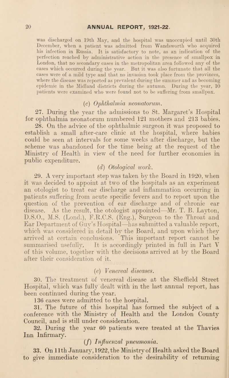 was discharged on 19th May, and the hospital was unoccupied until 30th December, when a patient was admitted from Wandsworth who acquired his infection in Russia. It is satisfactory to note, as an indication of the perfection reached by administrative action in the presence of smallpox in London, that no secondary cases in the metropolitan area followed any of the cases which occurred during the year. But it was also fortunate that all the cases were of a mild type and that no invasion took place from the provinces, where the disease was reported as prevalent during the summer and as becoming epidemic in the Midland districts during the autumn. During the year, 10 patients were examined who were found not to be suffering from smallpox. (c) Ophthalmia neonatorum. 27. During the year the admissions to St. Margaret’s Hospital for ophthalmia neonatorum numbered 121 mothers and 213 babies. 28. On the advice of the ophthalmic surgeon it was proposed to establish a small after-care clinic at the hospital, where babies could be seen at intervals for some weeks after discharge, but the scheme was abandoned for the time being at the request of the Ministry of Health in view of the need for further economies in public expenditure. (d) Otological work. 29. A very important step was taken by the Board in 1920, when it was decided to appoint at two of the hospitals as an experiment an otologist to treat ear discharge and inflammation occurring in patients suffering from acute specific fevers and to report upon the question of the prevention of ear discharge and of chronic ear disease. As the result, the otologist appointed—Mr. T. B. Layton, D.S.O., M.S. (Bond.), F.R.C.S. (Eng.), Surgeon to the Throat and Ear Department of Guy’s Hospital—has submitted a valuable report, which was considered in detail by the Board, and upon which they arrived at certain conclusions. This important report cannot be summarised usefully. If is accordingly printed in full in Part V of this volume, together with the decisions arrived at by the Board after their consideration of it. (e) Venereal diseases. 30. The treatment of venereal disease at the Sheffield Street Hospital, which was fully dealt with in the last annual report, has been continued during the year. 136 cases were admitted to the hospital. 31. The future of this hospital has formed the subject of a conference with the Ministry of Health and the London County Council, and is still under consideration. 32. During the year 60 patients were treated at the Thavies- Inn Infirmary. (/) Influenzal pneumonia. 33. On 11th January, 1922, the Ministry of Health asked the Board to give immediate consideration to the desirability of returning